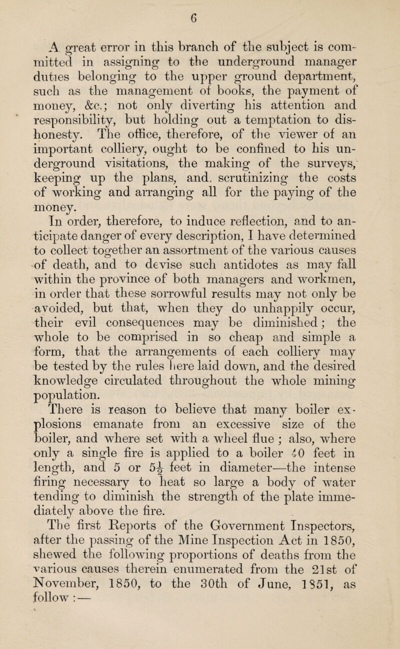 A great error in this branch of the subject is com¬ mitted in assigning to the underground manager duties belonging to the upper ground department, such as the management of books, the payment of money, &c.; not only diverting his attention and responsibility, but holding out a temptation to dis¬ honesty. The office, therefore, of the viewer of an important colliery, ought to be confined to his un¬ derground visitations, the making of the surveys, keeping up the plans, and. scrutinizing the costs of working and arranging all for the paying of the money. In order, therefore, to induce reflection, and to an¬ ticipate danger of every description, I have determined to collect together an assortment of the various causes of death, and to devise such antidotes as may fall within the province of both managers and workmen, in order that these sorrowful results may not only be avoided, but that, when they do unhappily occur, their evil consequences may be diminished; the whole to be comprised in so cheap and simple a form, that the arrangements of each colliery may be tested by the rules here laid down, and the desired knowledge circulated throughout the whole mining population. There is reason to believe that many boiler ex¬ plosions emanate from an excessive size of the boiler, and where set with a wheel flue ; also, where only a single fire is applied to a boiler iO feet in length, and 5 or 5^ feet in diameter—the intense firing necessary to heat so large a body of water tending to diminish the strength of the plate imme¬ diately above the fire. The first Reports of the Government Inspectors, after the passing of the Mine Inspection Act in 1850, shewed the following proportions of deaths from the various causes therein enumerated from the 21st of November, 1850, to the 30th of June, 1851, as follow : —