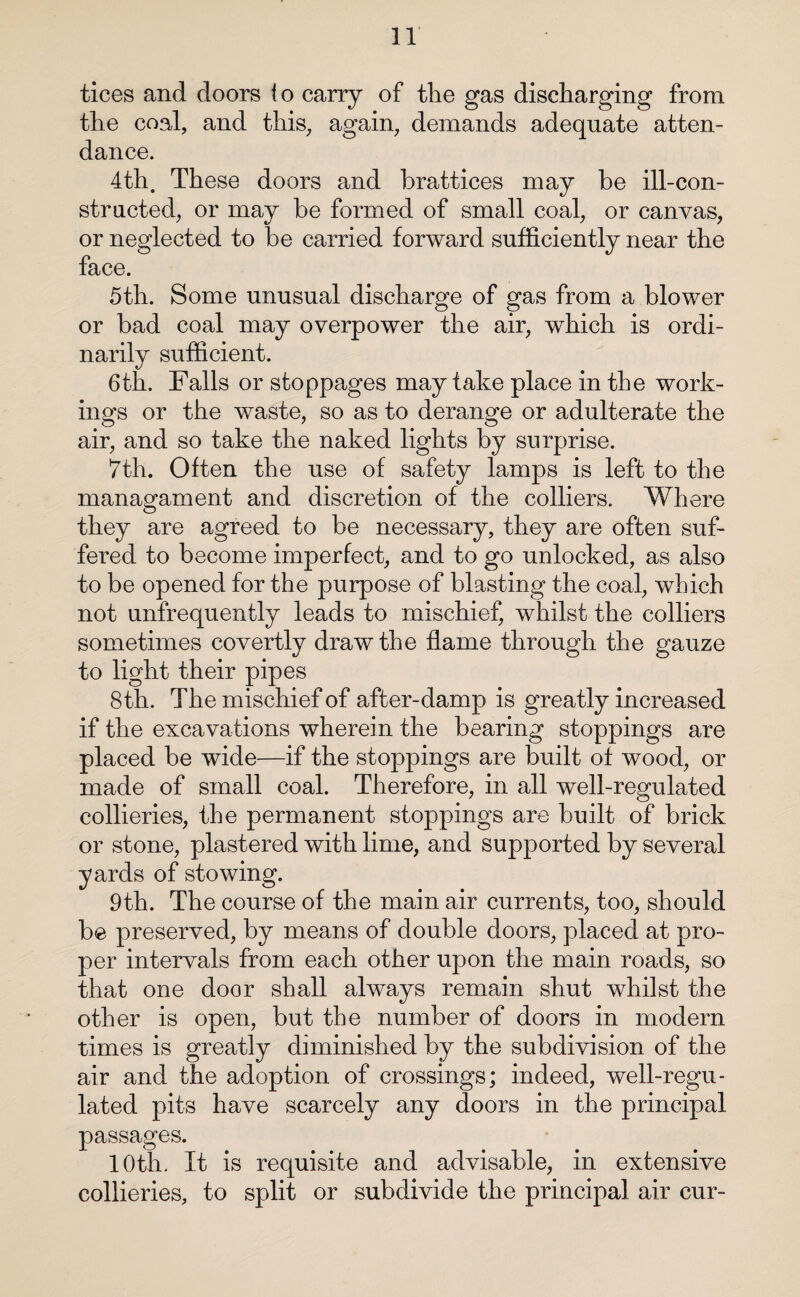tices and doors to carry of tlie gas discharging from the coal, and this, again, demands adequate atten¬ dance. 4th. These doors and brattices may be ill-con- stracted, or may be formed of small coal, or canvas, or neglected to be carried forward sufficiently near the face. 5th. Some unusual discharge of gas from a blower or bad coal may overpower the air, which is ordi¬ narily sufficient. 6th. Falls or stoppages may take place in the work¬ ings or the waste, so as to derange or adulterate the air, and so take the naked lights by surprise. 7th. Often the use of safety lamps is left to the managament and discretion of the colliers. Where they are agreed to be necessary, they are often suf¬ fered to become imperfect, and to go unlocked, as also to be opened for the purpose of blasting the coal, which not unfrequently leads to mischief, whilst the colliers sometimes covertly draw the flame through the gauze to light their pipes 8 th. The mischief of after-damp is greatly increased if the excavations wherein the bearing stoppings are placed be wide—if the stoppings are built of wood, or made of small coal. Therefore, in all well-regulated collieries, the permanent stoppings are built of brick or stone, plastered with lime, and supported by several yards of stowing. 9th. The course of the main air currents, too, should be preserved, by means of double doors, placed at pro¬ per intervals from each other upon the main roads, so that one door shall always remain shut whilst the other is open, but the number of doors in modern times is greatly diminished by the subdivision of the air and the adoption of crossings; indeed, well-regu¬ lated pits have scarcely any doors in the principal passages. 10th. It is requisite and advisable, in extensive collieries, to split or subdivide the principal air cur-
