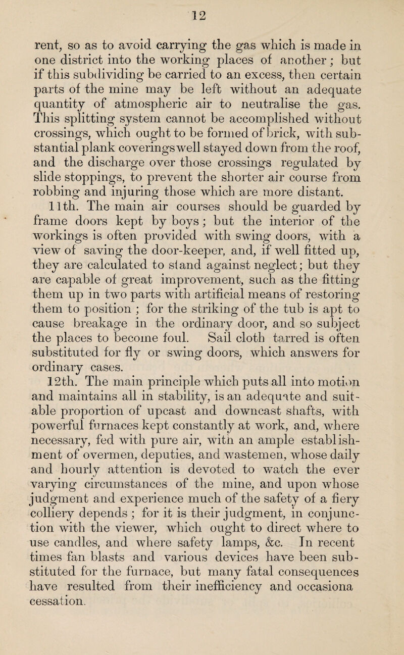 rent, so as to avoid carrying the gas which is made in one district into the working places of another; but if this subdividing be carried to an excess, then certain parts of the mine may be left without an adequate quantity of atmospheric air to neutralise the gas. This splitting system cannot be accomplished without crossings, which ought to be formed of brick, with sub¬ stantial plank coverings well stayed down from the roof, and the discharge over those crossings regulated by slide stoppings, to prevent the shorter air course from robbing and injuring those which are more distant. 11th. The main air courses should be guarded by frame doors kept by boys; but the interior of the workings is often provided with swing doors, with a view of saving the door-keeper, and, if well fitted up, they are calculated to stand against neglect; but they are capable of great improvement, such as the fitting them up in two parts with artificial means of restoring them to position ; for the striking of the tub is apt to cause breakage in the ordinary door, and so subject the places to become foul. Sail cloth tarred is often substituted for fly or swing doors, which answers for ordinary cases. 12th. The main principle which puts all into motion and maintains all in stability, is an adequate and suit¬ able proportion of upcast and downcast shafts, with powerful furnaces kept constantly at work, and, where necessary, fed with pure air, writn an ample establish¬ ment of overmen, deputies, and wastemen, whose daily and hourly attention is devoted to watch the ever varying circumstances of the mine, and upon whose judgment and experience much of the safety of a fiery colliery depends ; for it is their judgment, in conjunc¬ tion with the viewer, which ought to direct where to use candles, and where safety lamps, &c. In recent times fan blasts and various devices have been sub¬ stituted for the furnace, but many fatal consequences have resulted from their inefficiency and occasiona cessation.