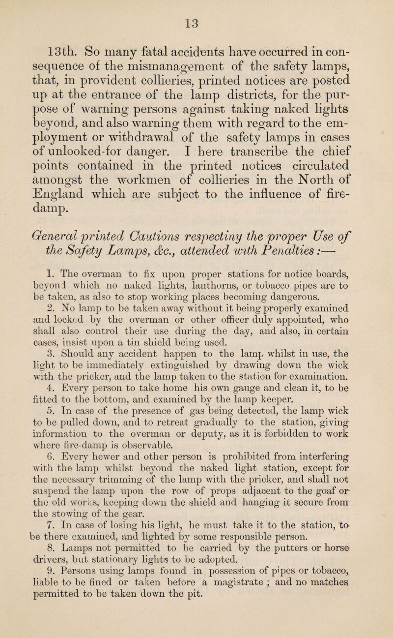 13th. So many fatal accidents have occurred in con¬ sequence of the mismanagement of the safety lamps, that, in provident collieries, printed notices are posted up at the entrance of the lamp districts, for the pur¬ pose of warning persons against taking naked lights beyond, and also warning them with regard to the em¬ ployment or withdrawal of the safety lamps in cases of unlooked-for danger. I here transcribe the chief points contained in the printed notices circulated amongst the workmen of collieries in the North of England which are subject to the influence of fire- General 'printed Cautions respecting/ the proper Use of the Safety Lamps, &c.9 attended with Penalties:—• 1. The overman to fix upon proper stations for notice boards, beyond which no naked lights, lanthorns, or tobacco pipes are to be taken, as also to stop working places becoming dangerous. 2. No lamp to be taken away without it being properly examined and locked by the overman or other officer duly appointed, who shall also control their use during the day, and also, in certain cases, insist upon a tin shield being used. 3. Should any accident happen to the lamp whilst in use, the light to be immediately extinguished by drawing down the wick with the pricker, and the lamp taken to the station for examination. 4. Every person to take home his own gauge and clean it, to be fitted to the bottom, and examined by the lamp keeper. 5. In case of the presence of gas being detected, the lamp wick to be pulled down, and to retreat gradually to the station, giving information to the overman or deputy, as it is forbidden to work where fire-damp is observable. 6. Every hewer and other person is prohibited from interfering wTith the lamp whilst beyond the naked light station, except for the necessary trimming of the lamp with the pricker, and shall not suspend the lamp upon the row of props adjacent to the goaf or the old works, keeping down the shield and hanging it secure from the stowing of the gear. 7. In case of losing his light, he must take it to the station, to be there examined, and lighted by some responsible person. 8. Lamps not permitted to be carried by the putters or horse drivers, but stationary lights to be adopted. 9. Persons using lamps found in possession of pipes or tobacco, liable to be fined or taken before a magistrate ; and no matches permitted to be taken down the pit.