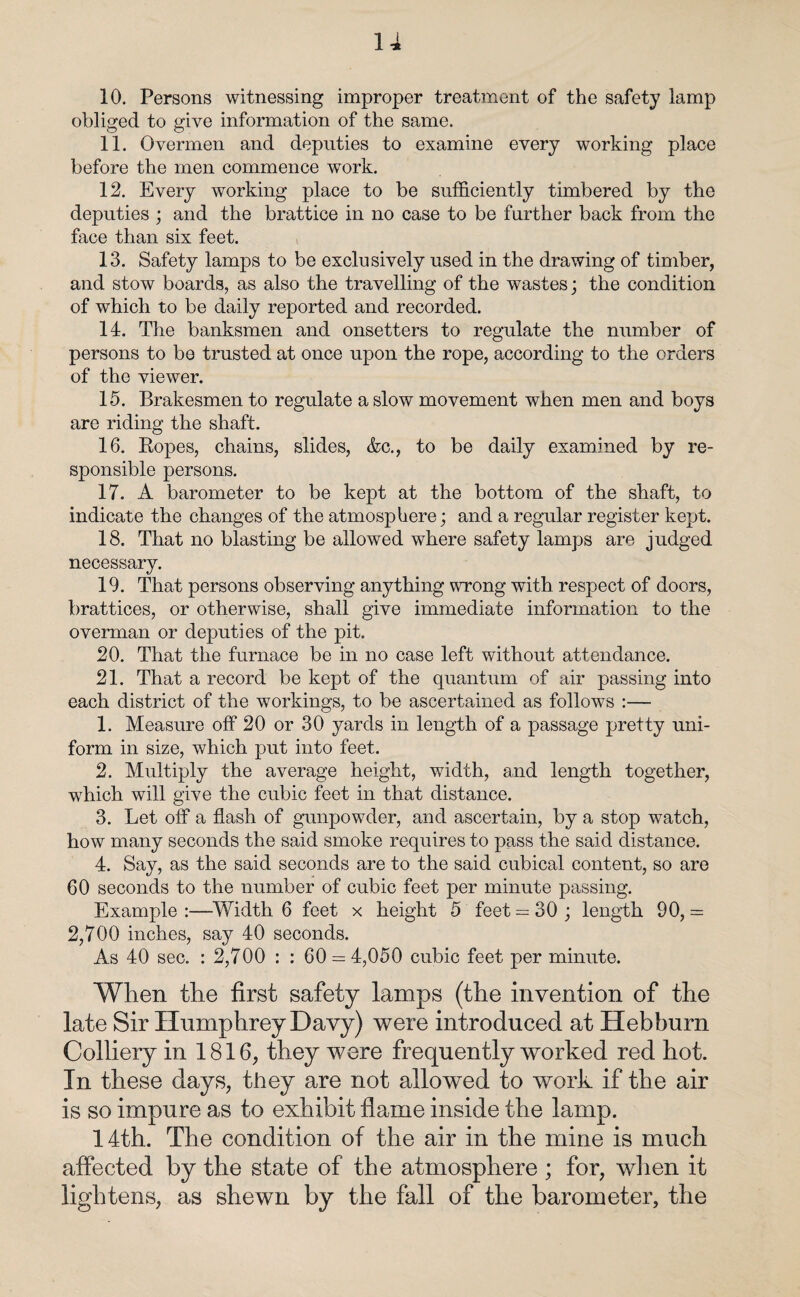 10. Persons witnessing improper treatment of the safety lamp obliged to give information of the same. 11. Overmen and deputies to examine every working place before the men commence work. 12. Every working place to be sufficiently timbered by the deputies ; and the brattice in no case to be further back from the face than six feet. 13. Safety lamps to be exclusively used in the drawing of timber, and stow boards, as also the travelling of the wastes; the condition of which to be daily reported and recorded. 14. The banksmen and onsetters to regulate the number of persons to be trusted at once upon the rope, according to the orders of the viewer. 15. Brakesmen to regulate a slow movement when men and boys are riding the shaft. 16. Ropes, chains, slides, Ac., to be daily examined by re¬ sponsible persons. 17. A barometer to be kept at the bottom of the shaft, to indicate the changes of the atmosphere; and a regular register kept. 18. That no blasting be allowed where safety lamps are judged necessary. 19. That persons observing anything wrong with respect of doors, brattices, or otherwise, shall give immediate information to the overman or deputies of the pit. 20. That the furnace be in no case left without attendance. 21. That a record be kept of the quantum of air passing into each district of the workings, to be ascertained as follows :— 1. Measure off 20 or 30 yards in length of a passage pretty uni¬ form in size, which put into feet. 2. Multiply the average height, width, and length together, which will give the cubic feet in that distance. 3. Let off a flash of gunpowder, and ascertain, by a stop watch, how many seconds the said smoke requires to pass the said distance. 4. Say, as the said seconds are to the said cubical content, so are 60 seconds to the number of cubic feet per minute passing. Example:—Width 6 feet x height 5 feet = 30; length 90,= 2,700 inches, say 40 seconds. As 40 sec. : 2,700 : : 60 = 4,050 cubic feet per minute. When the first safety lamps (the invention of the late Sir Humphrey Davy) were introduced at Hebburn Colliery in 1816, they were frequently worked red hot. In these days, they are not allowed to work if the air is so impure as to exhibit flame inside the lamp. 14th. The condition of the air in the mine is much affected by the state of the atmosphere ; for, when it lightens, as shewn by the fall of the barometer, the