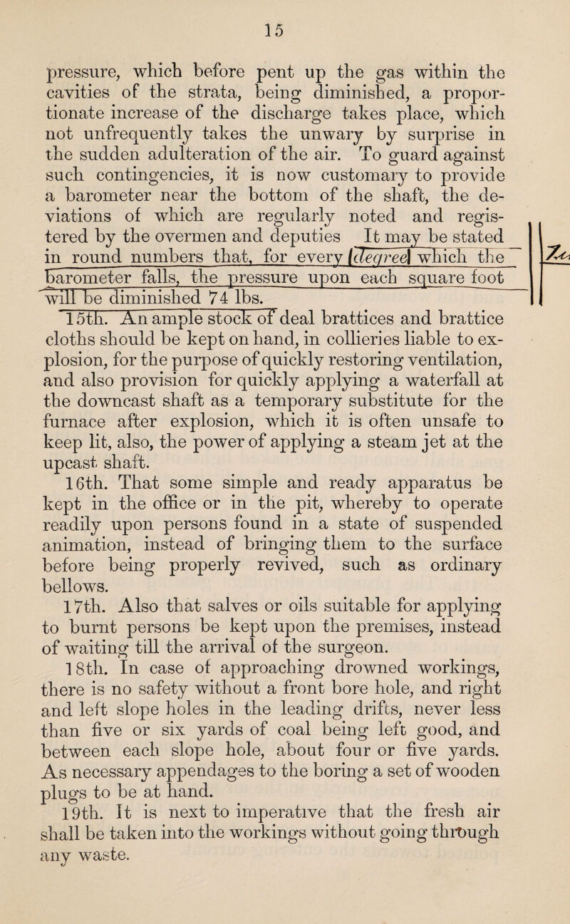 pressure, which before pent up the gas within the cavities of the strata, being diminished, a propor¬ tionate increase of the discharge takes place, which not unfrequently takes the unwary by surprise in the sudden adulteration of the air. To guard against such contingencies, it is now customary to provide a barometer near the bottom of the shaft, the de¬ viations of which are regularly noted and regis¬ tered by the overmen and deputies It may be stated in round numbers that, for every (cTegreej which the barometer falls, the pressure upon each square foot will be diminished 74 lbs. 15th. An ample stock of deal brattices and brattice cloths should be kept on hand, in collieries liable to ex¬ plosion, for the purpose of quickly restoring ventilation, and also provision for quickly applying a waterfall at the downcast shaft as a temporary substitute for the furnace after explosion, which it is often unsafe to keep lit, also, the power of applying a steam jet at the upcast shaft. 16th. That some simple and ready apparatus be kept in the office or in the pit, whereby to operate readily upon persons found in a state of suspended animation, instead of bringing them to the surface before being properly revived, such as ordinary bellows. 17th. Also that salves or oils suitable for applying to burnt persons be kept upon the premises, instead of waiting till the arrival of the surgeon. 18th. In case of approaching drowned workings, there is no safety without a front bore hole, and right and left slope holes in the leading drifts, never less than five or six yards of coal being left good, and between each slope hole, about four or five yards. As necessary appendages to the boring a set of wooden plugs to be at hand. 19th. It is next to imperative that the fresh air shall be taken into the workings without going through any waste.