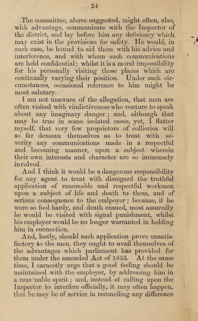 The committee, above suggested, might often, also, with advantage, communicate with the Inspector of the district, and lay before him any deficiency which may exist in the provisions for safety. lie would, in such case, be bound to aid them with his advice and interference, and with whom such communications are held confidential; whilst it is a moral impossibility for his personally visiting those places which are continually varying their position. Under such cir¬ cumstances, occasional reference to him. might be most salutary. I am not unaware of the allegation, that men are often visited with vindictiveness who venture to speak about any imaginary danger ; and, although that may be true in some isolated cases, yet, I flatter myself, that very few proprietors of collieries will so far demean themselves as to treat with se¬ verity any communications made in a respectful and becoming manner, upon a subject wherein their own interests and character are so immensely involved. And I think it would be a dangerous responsibility for any agent to treat with disregard the truthful application of reasonable and respectful workmen upon a subject of life and death to them, and of serious consequence to the emlpoyer; because, if he were so fool hardy, and death ensued, most assuredly he would be visited with signal punishment, whilst his employer would be no longer warranted in holding him in connection. And, lastly, should such application prove unsatis¬ factory to the men, they ought to avail themselves of the advantages which parliament has provided for them under the amended Act of 1855. At the same time, I earnestly urge that a good feeling should be maintained with the employer, by addressing him in a reasonable spirit ; and, instead of calling upon the Inspector to interfere officially, it may often happen, that he may be of service in reconciling any difference
