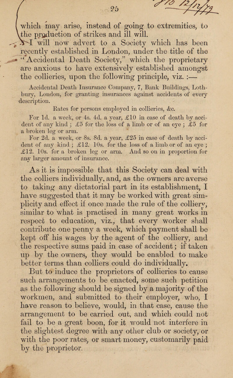 i which may arise, instead of going to extremities, to \the production of strikes and ill will. ^-SSI will now advert to a Society which has been recently established in London, under the title of the • “ Accidental Death Society,” which the proprietary are anxious to have extensively established amongst the collieries, upon the following principle, viz. :— Accidental Death Insurance Company, 7, Bank Buildings, Loth- bury, London, for granting insurances against accidents of every description. Rates for persons employed in collieries, &c. For Id. a week, or 4s. 4d. a year, £10 in case of death by acci¬ dent of any kind ; £5 for the loss of a limb or of an eye ; £5 for a broken leg or arm. For 2d. a week, or 8s. 8d. a year, £25 in case of death by acci¬ dent of any kind ; £12. 10s. for the loss of a limb or of an eye ; £12. 10s. for a broken leg or arm. And so on in proportion for any larger amount of insurance. As it is impossible that this Society can deal with the colliers individually, and, as the owners are averse to taking any dictatorial part in its establishment, I have suggested that it may be worked with great sim¬ plicity and effect if once made the rule of the colliery, similar to what is practised in many great works in respect to education, viz., that every worker shall contribute one penny a Aveek, which payment shall be kept off his wages by the agent of the colliery, and the respective sums paid in case of accident; if taken up by the owners, they would be enabled to make better terms than colliers could do individually. But to induce the proprietors of collieries to cause such arrangements to be enacted, some such petition as the following should be signed by a majority of the workmen, and submitted to their employer, who, I have reason to believe, would, in that case, cause the arrangement to be carried out, and which could not fail to be a great boon, for it would not interfere in the slightest degree with any other club or society, or with the poor rates, or smart money, customarily paid by the proprietor.