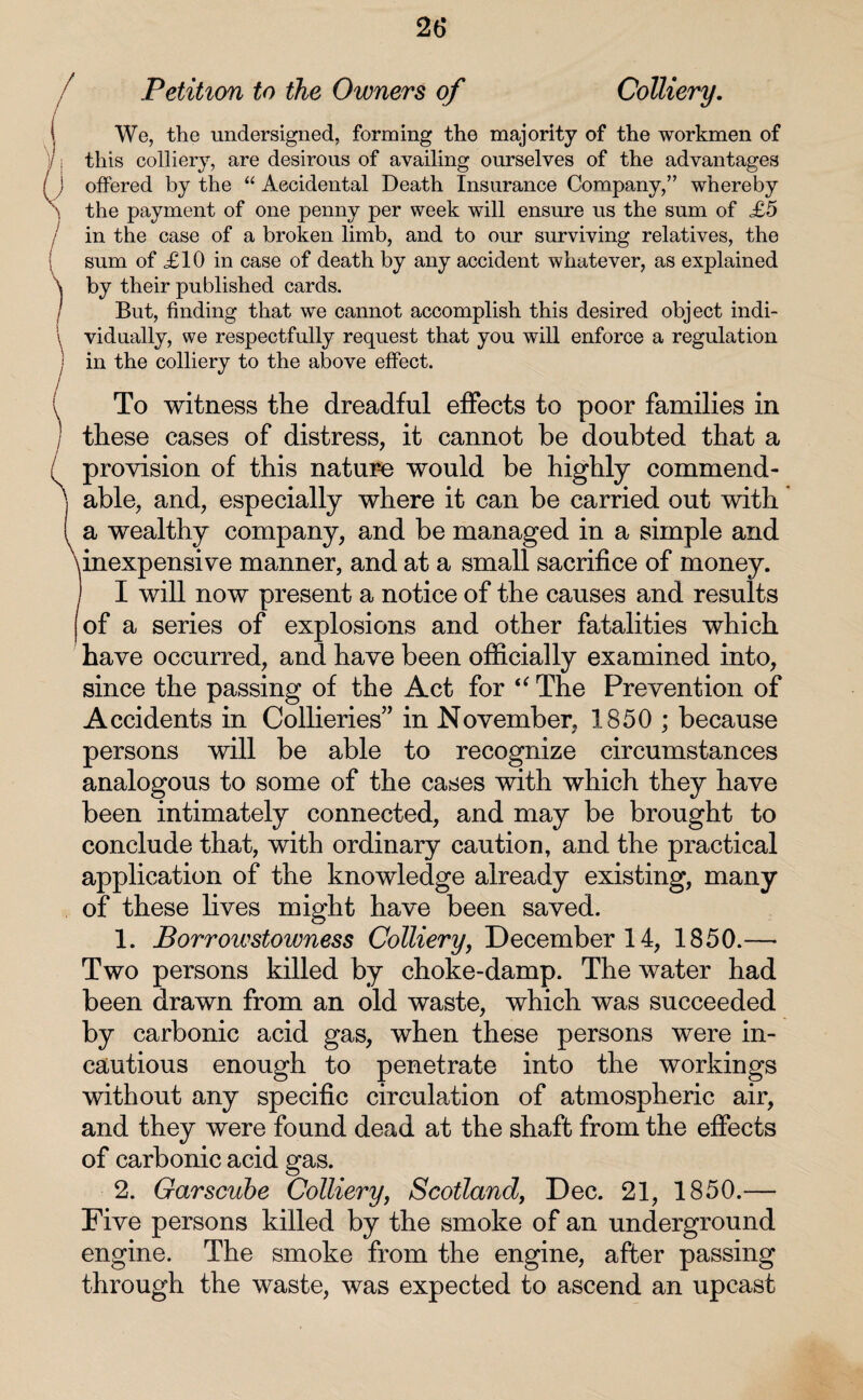 26* Petition to the Owners of Colliery. We, the undersigned, forming the majority of the workmen of this colliery, are desirous of availing ourselves of the advantages offered by the “ Accidental Death Insurance Company,” whereby the payment of one penny per week will ensure us the sum of £5 in the case of a broken limb, and to our surviving relatives, the sum of £10 in case of death by any accident whatever, as explained by their published cards. But, finding that we cannot accomplish this desired object indi¬ vidually, we respectfully request that you will enforce a regulation in the colliery to the above effect. To witness the dreadful effects to poor families in these cases of distress, it cannot be doubted that a provision of this nature would be highly commend¬ able, and, especially where it can be carried out with a wealthy company, and be managed in a simple and inexpensive manner, and at a small sacrifice of money. ! I will now present a notice of the causes and results of a series of explosions and other fatalities which have occurred, and have been officially examined into, since the passing of the Act for “ The Prevention of Accidents in Collieries” in November, 1850 ; because persons will be able to recognize circumstances analogous to some of the cases with which they have been intimately connected, and may be brought to conclude that, with ordinary caution, and the practical application of the knowledge already existing, many of these lives might have been saved. 1. Borrowstowness Colliery, December 14, 1850.— Two persons killed by choke-damp. The water had been drawn from an old waste, which was succeeded by carbonic acid gas, when these persons were in¬ cautious enough to penetrate into the workings without any specific circulation of atmospheric air, and they were found dead at the shaft from the effects of carbonic acid gas. 2. Garscuhe Colliery, Scotland, Dec. 21, 1850.— Five persons killed by the smoke of an underground engine. The smoke from the engine, after passing through the waste, was expected to ascend an upcast