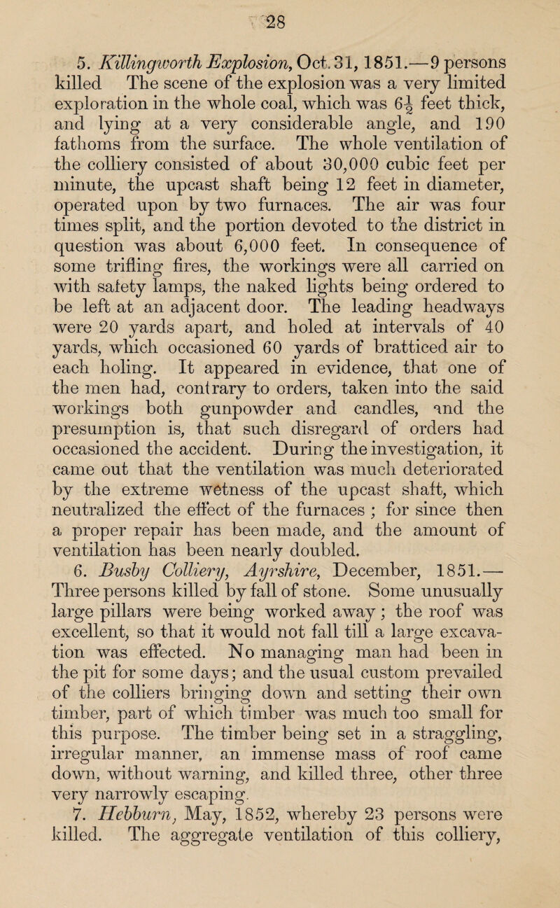 5. Killingworth Explosion, Oct. 31,1851.—9 persons killed The scene of the explosion was a very limited exploration in the whole coal, which was 6i| feet thick, and lying at a very considerable angle, and 190 fathoms from the surface. The whole ventilation of the colliery consisted of about 30,000 cubic feet per minute, the upcast shaft being 12 feet in diameter, operated upon by two furnaces. The air was four times split, and the portion devoted to the district in question was about 6,000 feet. In consequence of some trifling fires, the workings were all carried on with safety lamps, the naked lights being ordered to be left at an adjacent door. The leading headways were 20 yards apart, and holed at intervals of 40 yards, which occasioned 60 yards of bratticed air to each holing. It appeared in evidence, that one of the men had, contrary to orders, taken into the said workings both gunpowder and candles, and the presumption is, that such disregard of orders had occasioned the accident. During the investigation, it came out that the ventilation was much deteriorated by the extreme wetness of the upcast shaft, which neutralized the effect of the furnaces ; for since then a proper repair has been made, and the amount of ventilation has been nearly doubled. 6. Busby Colliery, Ayrshire, December, 1851.— Three persons killed by fall of stone. Some unusually large pillars were being worked away; the roof was excellent, so that it would not fall till a large excava¬ tion was effected. No managing man had been in the pit for some days; and the usual custom prevailed of the colliers bringing down and setting their own timber, part of which timber was much too small for this purpose. The timber being set in a straggling, irregular manner, an immense mass of roof came down, without warning, and killed three, other three very narrowly escaping. 7. Hebburn, May, 1852, whereby 23 persons were killed. The aggregate ventilation of this colliery,