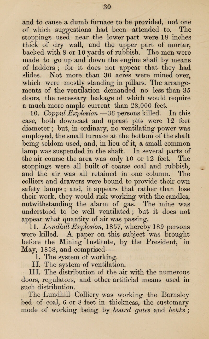 and to cause a dumb furnace to be provided, not one of which suggestions had been attended to. The stoppings used near the lower part were 18 inches thick of dry wall, and the upper part of mortar, backed with 8 or 10 yards of rubbish. The men were made to go up and down the engine shaft by means of ladders ; for it does not appear that they had slides. Not more than 30 acres were mined over, which were mostly standing in pillars. The arrange¬ ments of the ventilation demanded no less than 35 doors, the necessary leakage of which would require a much more ample current than 28,000 feet. 10. Coppul Explosion—36 persons killed. In this case, both downcast and upcast pits were 12 feet diameter ; but, in ordinary, no ventilating power was employed, the small furnace at the bottom of the shaft being seldom used, and, in lieu of it, a small common lamp was suspended in the shaft. In several parts of the air course the area was only 10 or 12 feet. The stoppings were all built of coarse coal and rubbish, and the air was all retained in one column. The colliers and drawers were bound to provide their own safety lamps; and, it appears that rather than lose their work, they would risk working with the candles, notwithstanding the alarm of gas. The mine was understood to be well ventilated ; bat it does not appear what quantity of air was passing. 11. Landfall Explosion, 1857, whereby 189 persons were killed. A paper on this subject was brought before the Mining Institute, by the President, in May, 1858, and comprised — I. The system of working. II. The system of ventilation. III. The distribution of the air with the numerous doors, regulators, and other artificial means used in such distribution. The Lundhill Colliery was working the Barnsley bed of coal, 6 or 8 feet in thickness, the customary mode of working being by board gates and behks ;