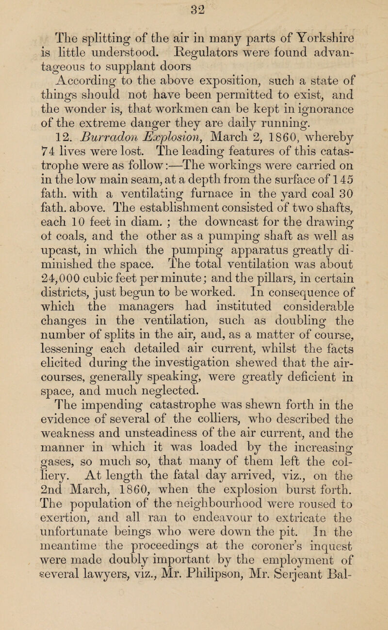 The splitting of the air in many parts of Yorkshire is little understood. Regulators were found advan¬ tageous to supplant doors According to the above exposition, such a state of things should not have been permitted to exist, and the wonder is, that workmen can be kept in ignorance of the extreme danger they are daily running. 12. Burradon Explosion, March 2, I860, whereby 74 lives were lost. The leading features of this catas¬ trophe were as follow:—The workings were carried on in the low main seam, at a depth from the surface of 145 fath. with a ventilating furnace in the yard coal 30 fath. above. The establishment consisted of two shafts, each 10 feet in diam. ; the downcast for the drawing ot coals, and the other as a pumping shaft as well as upcast, in which the pumping apparatus greatly di¬ minished the space. The total ventilation was about 24,000 cubic feet per minute; and the pillars, in certain districts, just begun to be worked. In consequence of which the managers had instituted considerable changes in the ventilation, such as doubling the number of splits in the air, and, as a matter of course, lessening each detailed air current, whilst the facts elicited during the investigation shewed that the air- courses, generally speaking, were greatly deficient in space, and much neglected. The impending catastrophe was shewn forth in the evidence of several of the colliers, who described the weakness and unsteadiness of the air current, and the manner in which it was loaded by the increasing gases, so much so, that many of them left the col¬ liery. At length the fatal day arrived, viz., on the 2nd March, 1860, when the explosion burst forth. The population of the neighbourhood were roused to exertion, and all ran to endeavour to extricate the unfortunate beings who were down the pit. In the meantime the proceedings at the coroners inquest were made doubly important by the employment of several lawyers, viz., Mr. Philipson, Mr. Serjeant Bah