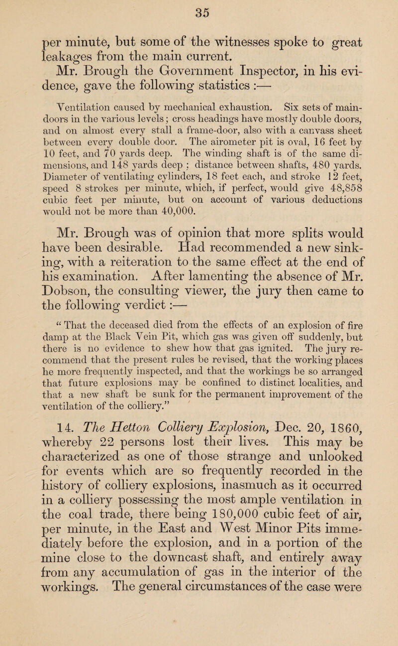 per minute, but some of the witnesses spoke to great leakages from the main current. Mr. Brough the Government Inspector, in his evi¬ dence, gave the following statistics :— Ventilation caused by mechanical exhaustion. Six sets of main- doors in the various levels; cross headings have mostly double doors, and on almost every stall a frame-door, also with a canvass sheet between every double door. The airometer pit is oval, 16 feet by 10 feet, and 70 yards deep. The winding shaft is of the same di¬ mensions, and 148 yards deep : distance between shafts, 480 yards. Diameter of ventilating cylinders, 18 feet each, and stroke 12 feet, speed 8 strokes per minute, which, if perfect, would give 48,858 cubic feet per minute, but on account of various deductions would not be more than 40,000. Mr. Brough was of opinion that more splits would have been desirable. Had recommended a new sink¬ ing, with a reiteration to the same effect at the end of his examination. After lamenting the absence of Mr. Dobson, the consulting viewer, the jury then came to the following verdict :— “ That the deceased died from the effects of an explosion of fire damp at the Black Vein Pit, which gas was given off suddenly, but there is no evidence to shew how that gas ignited. The jury re¬ commend that the present rules be revised, that the working places he more frequently inspected, and that the workings be so arranged that future explosions may be confined to distinct localities, and that a new shaft be sunk for the permanent improvement of the ventilation of the colliery.” 14. The Hetton Colliery Explosion, Dec. 20, 1860, whereby 22 persons lost their lives. This may be characterized as one of those strange and unlooked for events which are so frequently recorded in the history of colliery explosions, inasmuch as it occurred in a colliery possessing the most ample ventilation in the coal trade, there being 180,000 cubic feet of air, per minute, in the East and West Minor Pits imme¬ diately before the explosion, and in a portion of the mine close to the downcast shaft, and entirely away from any accumulation of gas in the interior of the workings. The general circumstances of the case were