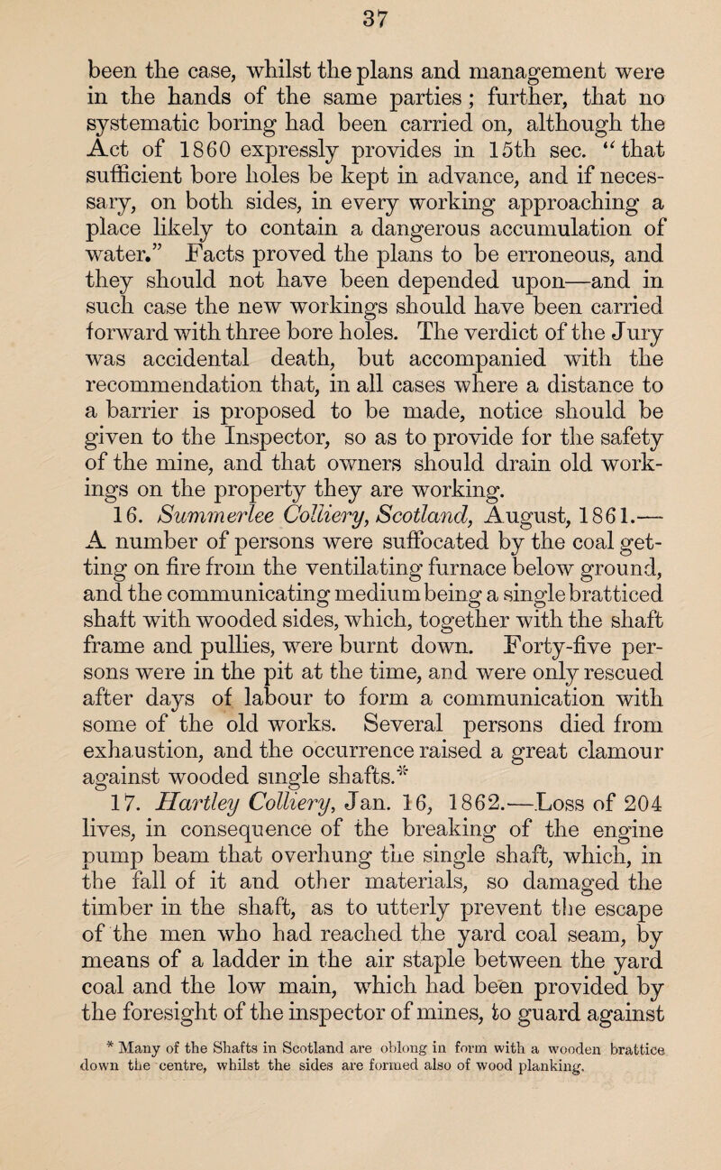 been the case, whilst the plans and management were in the hands of the same parties ; further, that no systematic boring had been carried on, although the Act of 1860 expressly provides in 15th sec. “that sufficient bore holes be kept in advance, and if neces¬ sary, on both sides, in every working approaching a place likely to contain a dangerous accumulation of water,” Facts proved the plans to be erroneous, and they should not have been depended upon—and in such case the new workings should have been carried forward with three bore holes. The verdict of the Jury was accidental death, but accompanied with the recommendation that, in all cases where a distance to a barrier is proposed to be made, notice should be given to the Inspector, so as to provide for the safety of the mine, and that owners should drain old work¬ ings on the property they are working. 16. Summerlee Colliery, Scotland, August, 1861.—* A number of persons were suffocated by the coal get¬ ting on fire from the ventilating furnace below ground, and the communicating medium being a single bratticed shaft with wooded sides, which, together with the shaft frame and pullies, were burnt down. Forty-five per¬ sons were in the pit at the time, and were only rescued after days of labour to form a communication with some of the old works. Several persons died from exhaustion, and the occurrence raised a great clamour against wooded single shafts.'* 17. Hartley Colliery, Jan. 16, 1862.—Loss of 204 lives, in consequence of the breaking of the engine pump beam that overhung the single shaft, which, in the fall of it and other materials, so damaged the timber in the shaft, as to utterly prevent the escape of the men who had reached the yard coal seam, by means of a ladder in the air staple between the yard coal and the low main, which had been provided by the foresight of the inspector of mines, to guard against * Many of the Shafts in Scotland are oblong in form with a wooden brattice dow’n the centre, whilst the sides are formed also of wood planking.