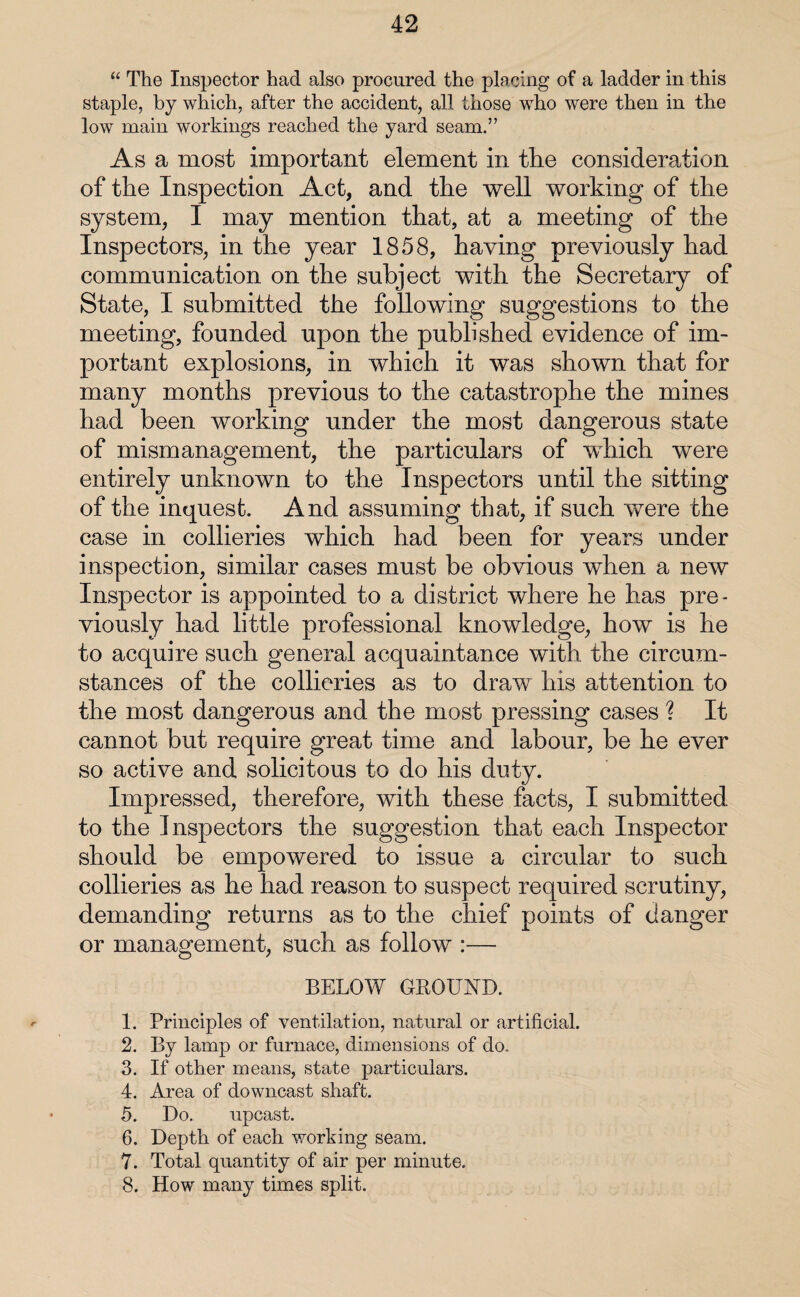 “ The Inspector had also procured the placing of a ladder in this staple, by which, after the accident, all those who were then in the low main workings reached the yard seam.” As a most important element in tire consideration of the Inspection Act, and the well working of the system, I may mention that, at a meeting of the Inspectors, in the year 1858, having previously had communication on the subject with the Secretary of State, I submitted the following suggestions to the meeting, founded upon the published evidence of im¬ portant explosions, in which it was shown that for many months previous to the catastrophe the mines had been working under the most dangerous state of mismanagement, the particulars of which were entirely unknown to the Inspectors until the sitting of the inquest. And assuming that, if such were the case in collieries which had been for years under inspection, similar cases must be obvious when a new Inspector is appointed to a district where he has pre¬ viously had little professional knowledge, how is he to acquire such general acquaintance with the circum¬ stances of the collieries as to draw his attention to the most dangerous and the most pressing cases ? It cannot but require great time and labour, be he ever so active and solicitous to do his duty. Impressed, therefore, with these facts, I submitted to the Inspectors the suggestion that each Inspector should be empowered to issue a circular to such collieries as he had reason to suspect required scrutiny, demanding returns as to the chief points of danger or management, such as follow :— BELOW GROUND. 1. Principles of ventilation, natural or artificial. 2. By lamp or furnace, dimensions of do. 3. If other means, state particulars. 4. Area of downcast shaft. 5. Do, upcast. 6. Depth of each working seam. 7. Total quantity of air per minute. 8. How many times split.