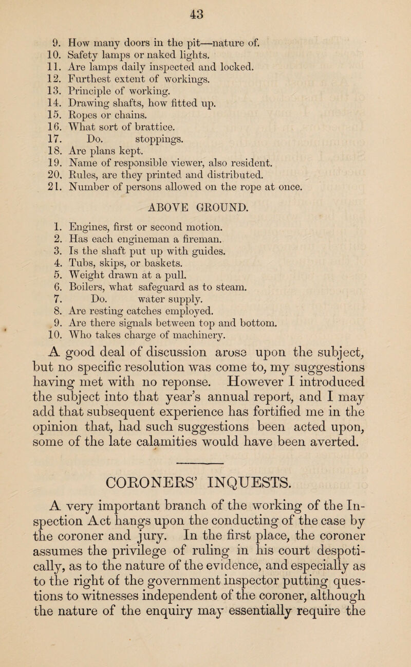 9. How many doors in the pit—nature of. 10. Safety lamps or naked lights. 11. Are lamps daily inspected and locked. 12. Furthest extent of workings. 13. Principle of working. 14. Drawing shafts, how fitted up. 15. Ropes or chains. 16. What sort of brattice. 17. Do. stoppings. 18. Are plans kept. 19. Name of responsible viewer, also resident. 20. Rules, are they printed and distributed. 21. Number of persons allowed on the rope at once. ABOVE GROUND. 1. Engines, first or second motion. 2. Has each engineman a fireman. 3. Is the shaft put up with guides. 4. Tubs, skips, or baskets. 5. Weight drawn at a pull. 6. Boilers, what safeguard as to steam. 7. Do. water supply. 8. Are resting catches employed. 9. Are there signals between top and bottom. 10. Who takes charge of machinery. A good deal of discussion arose upon the subject, but no specific resolution was come to, my suggestions having met with no reponse. However I introduced the subject into that year s annual report, and I may add that subsequent experience has fortified me in the opinion that, had such suggestions been acted upon, some of the late calamities would have been averted. CORONERS’ INQUESTS. A very important branch of the working of the In¬ spection Act hangs upon the conducting of the case by the coroner and jury. In the first place, the coroner assumes the privilege of ruling in his court despoti¬ cally, as to the nature of the evidence, and especially as to the right of the government inspector putting ques¬ tions to witnesses independent of the coroner, although the nature of the enquiry may essentially require the