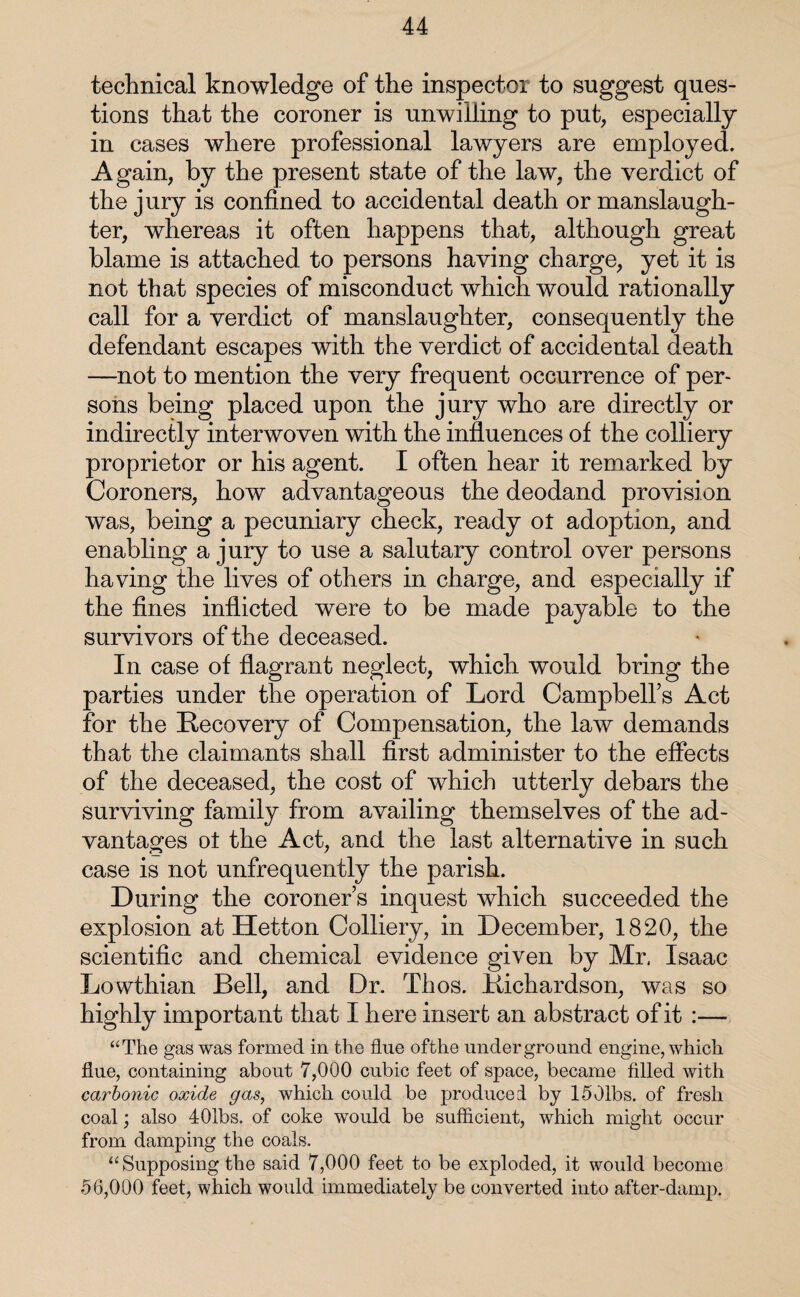 technical knowledge of the inspector to suggest ques¬ tions that the coroner is unwilling to put, especially in cases where professional lawyers are employed. Again, by the present state of the law, the verdict of the jury is confined to accidental death or manslaugh¬ ter, whereas it often happens that, although great blame is attached to persons having charge, yet it is not that species of misconduct which would rationally call for a verdict of manslaughter, consequently the defendant escapes with the verdict of accidental death —not to mention the very frequent occurrence of per¬ sons being placed upon the jury who are directly or indirectly interwoven with the influences of the colliery proprietor or his agent. I often hear it remarked by Coroners, how advantageous the deodand provision was, being a pecuniary check, ready ot adoption, and enabling a jury to use a salutary control over persons having the lives of others in charge, and especially if the fines inflicted were to be made payable to the survivors of the deceased. In case of flagrant neglect, which would bring the parties under the operation of Lord Campbell’s Act for the Recovery of Compensation, the law demands that the claimants shall first administer to the effects of the deceased, the cost of which utterly debars the surviving family from availing themselves of the ad¬ vantages ot the Act, and the last alternative in such case is not unfrequently the parish. During the coroner’s inquest which succeeded the explosion at Hetton Colliery, in December, 1820, the scientific and chemical evidence given by Mr. Isaac Lowthian Bell, and Dr. Thos. Richardson, was so highly important that I here insert an abstract of it :— “The gas was formed in the fine ofthe underground engine, which flue, containing about 7,000 cubic feet of space, became filled with carbonic oxide gas, which could be produced by 1501bs. of fresh coal; also 401bs. of coke would be sufficient, which might occur from damping the coals. “ Supposing the said 7,000 feet to be exploded, it would become 56,000 feet, which would immediately be converted into after-damp.