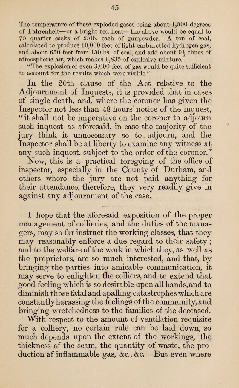 The temperature of these exploded gases being about 1,500 degrees of Fahrenheit—or a bright red heat—the above would be equal to 75 quarter casks of 251b. each of gunpowder. A ton of coal, calculated to produce 10,000 feet of light carburetted hydrogen gas, and about 650 feet from 1501bs. of coal, and add about 9J times of atmospheric air, which makes 6,835 of explosive mixture. “The explosion of even 3,000 feet of gas would be quite sufficient to account for the results which were visible.” In the 20th clause of the Act relative to the Adjournment of Inquests, it is provided that in cases of single death, and, where the coroner has given the Inspector not less than 48 hours’ notice of the inquest, “it shall not be imperative on the coroner to adjourn such inquest as aforesaid, in case the majority of the jury think it unnecessary so to adjourn, and the Inspector shall be at liberty to examine any witness at any such inquest, subject to the order of the coroner.” Now, this is a practical foregoing of the office of inspector, especially in the County of Durham, and others where the jury are not paid anything for their attendance, therefore, they very readily give in against any adjournment of the case. I hope that the aforesaid exposition of the proper management of collieries, and the duties of the mana¬ gers, may so far instruct the working classes, that they may reasonably enforce a due regard to their safety; and to the welfare of the work in which they, as well as the proprietors, are so much interested, and that, by bringing the parties into amicable communication, it may serve to enlighten the colliers, and to extend that good feeling which is so desirable upon all hands, and to diminish those fatal and apalling catastrophes which are constantly harassing the feelings of the community, and bringing wretchedness to the families of the deceased. With respect to the amount of ventilation requisite for a colliery, no certain rule can be laid down, so much depends upon the extent of the workings, the thickness of the seam, the quantity of waste, the pro¬ duction af inflammable gas, &c., &c. But even where
