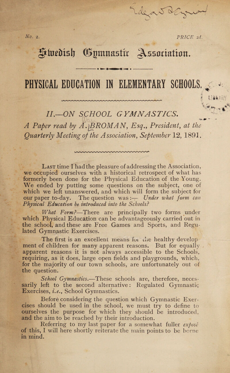 No, 2. PRICE 2d, ©jjmnastir JUsonahott. PHYSICAL EDUCATION IN ELEMENTARY SCHOOLS, II,—ON SCHOOL GYMNASTICS. A Paper read by A.jBROMAN, Esq„ President, at the Quarterly Meeting of the Association, September 12, 1891, Last time I had the pleasure of addressing the Association, we occupied ourselves with a historical retrospect of what has formerly been done for the Physical Education of the Young. We ended by putting some questions on the subject, one of which we left unanswered, and which will form the subject for our paper to-day. The question was Under what form can Physical Education ht introduced into the Schools? What Form?—There are principally two forms under which Physical Education can be advantageously carried out in the school, and these are Free Games and Sports, and Regu¬ lated Gymnastic Exercises. The first is an excellent means fui the healthy develop ment of children for many apparent reasons. But for equally - apparent reasons it is not always accessible to the Schools, requiring, as it does, large open fields and playgrounds, which, for the majority of our town schools, are unfortunately out of the question. School Gymnastics.—These schools are, therefore, neces¬ sarily left to the second alternative: Regulated Gymnastic Exercises, i.e., School Gymnastics. Before considering the question which Gymnastic Exer¬ cises should be used in the school, we must try to define to ourselves the purpose for which they should be introduced, and the aim to be reached by their introduction. Referring to my last paper for a somewhat fuller expose in mind. -;.-V