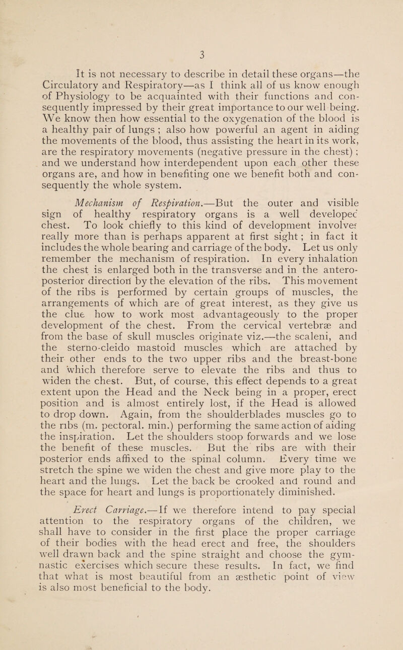 It is not necessary to describe in detail these organs—the Circulatory and Respiratory—as I think all of us know enough of Physiology to be acquainted with their functions and con¬ sequently impressed by their great importance to our well being. We know then how essential to the oxygenation of the blood is a healthy pair of lungs ; also how powerful an agent in aiding the movements of the blood, thus assisting the heart in its work, are the respiratory movements (negative pressure in the chest) ; and we understand how interdependent upon each other these organs are, and how in benefiting one we benefit both and con¬ sequently the whole system. Mechanism of Respiration.—But the outer and visible sign of healthy respiratory organs is a well developed chest. To look chiefly to this kind of development involve? really more than is perhaps apparent at first sight; in fact it includes the whole bearing and carriage of the body. Let us only remember the mechanism of respiration. In every inhalation the chest is enlarged both in the transverse and in the antero¬ posterior direction by the elevation of the ribs. This movement of the ribs is performed by certain groups of muscles, the arrangements of which are of great interest, as they give us the clue how to work most advantageously to the proper development of the chest. From the cervical vertebrae and from the base of skull muscles originate viz.—the scaleni, and the sterno-cleido mastoid muscles which are attached by their other ends to the two upper ribs and the breast-bone and which therefore serve to elevate the ribs and thus to widen the chest. But, of course, this effect depends to a great extent upon the Head and the Neck being in a proper, erect position and is almost entirely lost, if the Head is allowed to drop down. Again, from the shoulderblades muscles go to the ribs (m. pectoral, min.) performing the same action of aiding the inspiration. Let the shoulders stoop forwards and we lose the benefit of these muscles. But the ribs are with their posterior ends affixed to the spinal column. Every time we stretch the spine we widen the chest and give more play to the heart and the lungs. Let the back be crooked and round and the space for heart and lungs is proportionately diminished. Erect Carriage.— If we therefore intend to pay special attention to the respiratory organs of the children, we shall have to consider in the first place the proper carriage of their bodies with the head erect and free, the shoulders well drawn back and the spine straight and choose the gym¬ nastic exercises which secure these results. In fact, we find that what is most beautiful from an aesthetic point of view is also most beneficial to the body.