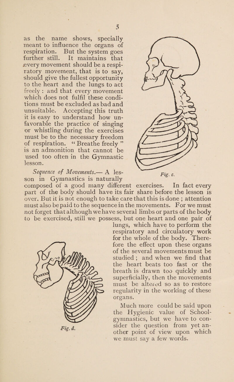 as the name shows, specially meant to influence the organs of respiration. But the system goes further still. It maintains that .every movement should be a respi¬ ratory movement, that is to say, should give the fullest opportunity to the heart and the lungs to act freely : and that every movement which does not fulfil these condi¬ tions must be excluded as bad and unsuitable. Accepting this truth it is easy to understand how un¬ favorable the practice of singing or whistling during the exercises must be to the necessary freedom of respiration. “ Breathe freely ” is an admonition that cannot be used too often in the Gymnastic lesson. Sequence of Movements.— A les¬ son in Gymnastics is naturally composed of a good many different exercises. In fact every part of the body should have its fair share before the lesson is over. But it is not enough to take care that this is done ; attention must also be paid to the sequence in the movements. For we must not forget that although we have several limbs or parts of the body to be exercised, still we possess, but one heart and one pair of lungs, which have to perform the respiratory and circulatory work for the whole of the body. There¬ fore the effect upon these organs of the several movements must be studied ; and when we find that the heart beats too fast or the breath is drawn too quickly and superficially, then the movements must be altered so as to restore regularity in the working of these organs. Much more could be said upon the Hygienic value of School- gymnastics, but we have to con¬ sider the question from yet an¬ other point of view upon which we must say a few words. Fig. d.