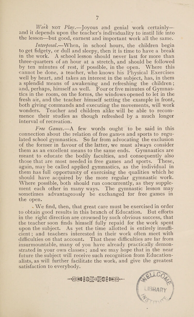 Work NOT Play.—Joyous and genial work certainly— and it depends upon the teacher’s individuality to instil life into the lesson—but good, earnest and important work all the same. Interposal.—When, in school hours, the children begin to get fidgety, or dull and sleepy, then it is time to have a break in the work. A school lesson should never last for more than three-quarters of an hour at a stretch, and should be followed by ten minutes of rest, if possible, in the open. Where this cannot be done, a teacher, who knows his Physical Exercises well by heart, and takes an interest in the subject, has, in them a splendid means of awakening and refreshing the children; and, perhaps, himself as well. Four or five minutes of Gymnas¬ tics in the room, on the forms, the windows opened to let in the fresh air, and the teacher himself setting the example in front, both giving commands and executing the movements, will work wonders. Teacher and children alike will be able to recom¬ mence their studies as though refreshed by a much longer interval of recreation. Free Games.—A few words ought to be said in this connection about the relation of free games and sports to regu¬ lated school gymnastics. So far from advocating the exclusion of the former in favour of the latter, we must always consider them as an excellent means to the same ends. Gymnastics are meant to educate the bodily faculties, and consequently also those that are most needed in free games and sports. These, again, may be called applied gymnastics, as the individual in them has full opportunity of exercising the qualities which he should have acquired by the more regular gymnastic work. Where possible, both should run concurrently, as they supple¬ ment each other in many ways. The gymnastic lesson may sometimes advantageously be exchanged for free games in the open. x We find, then, that great care must be exercised in order to obtain good results in this branch of Education. But efforts in the right direction are crowned by such obvious success, that the teacher soon finds himself fully repaid for the work spent upon the subject. As yet the time allotted is entirely insuffi¬ cient ; and teachers interested in their work often meet with difficulties on that account. That these difficulties are far from insurmountable, many of you have already practically demon¬ strated in your own classes; and we may hope that in the near future the subject will receive such recognition from Education¬ alists, as will further facilitate the work, and give the greatest satisfaction to everybody.