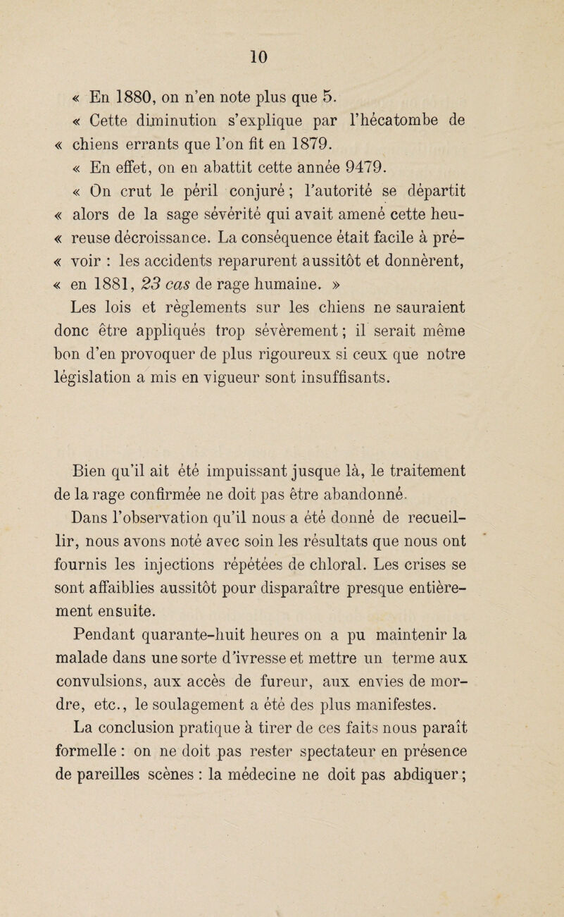 « En 1880, on n’en note plus que 5. « Cette diminution s’explique par l’hécatombe de « chiens errants que l’on fit en 1879. « En effet, on en abattit cette année 9479. « On crut le péril conjuré ; l’autorité se départit « alors de la sage sévérité qui avait amené cette heu- « reuse décroissance. La conséquence était facile à pré- « voir : les accidents reparurent aussitôt et donnèrent, « en 1881, 23 cas de rage humaine. » Les lois et règlements sur les chiens ne sauraient donc être appliqués trop sévèrement ; il serait même bon d’en provoquer de plus rigoureux si ceux que notre législation a mis en vigueur sont insuffisants. Bien qu’il ait été impuissant jusque là, le traitement de la rage confirmée ne doit pas être abandonné. Dans l’observation qu’il nous a été donné de recueil¬ lir, nous avons noté avec soin les résultats que nous ont fournis les injections répétées de chloral. Les crises se sont affaiblies aussitôt pour disparaître presque entière¬ ment ensuite. Pendant quarante-huit heures on a pu maintenir la malade dans une sorte d’ivresse et mettre un terme aux convulsions, aux accès de fureur, aux envies de mor¬ dre, etc., le soulagement a été des plus manifestes. La conclusion pratique à tirer de ces faits nous paraît formelle : on ne doit pas rester spectateur en présence de pareilles scènes : la médecine ne doit pas abdiquer ;