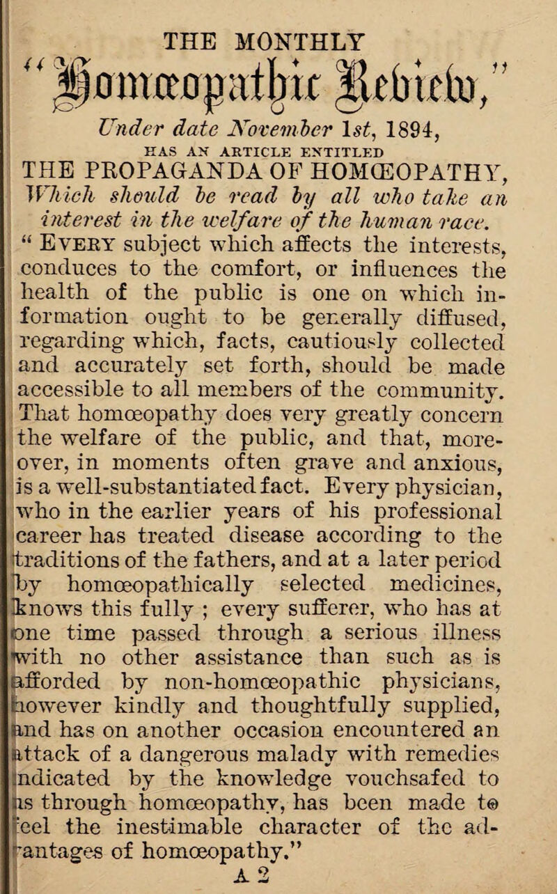 11 THE MONTHLY “ ;|)onucopatIm itcbiclii. Under date November ls£, 1894, HAS AN ARTICLE ENTITLED THE PKOPAGANDA OF HOMOEOPATHY, Which should he read hy all who talte an interest in the welfare of the human race. “ Every subject which affects the interests, conduces to the comfort, or influences the health of the public is one on which in¬ formation ought to be generally diffused, regarding which, facts, cautiously collected and accurately set forth, should be made accessible to all members of the community. That homoeopathy does very greatly concern the welfare of the public, and that, more¬ over, in moments often grave and anxious, is a well-substantiated fact. Every physician, who in the earlier years of his professional career has treated disease according to the traditions of the fathers, and at a later period T>y homoeopathically selected medicines, Iknows this fully ; every sufferer, who has at one time passed through a serious illness with no other assistance than such as is afforded by non-homceopathic physicians, however kindly and thoughtfully supplied, and has on another occasion encountered an attack of a dangerous malady with remedies Indicated by the knowledge vouchsafed to as through homoeopathy, has been made t@ 'eel the inestimable character of the ad¬ vantages of homoeopathy.” A 2