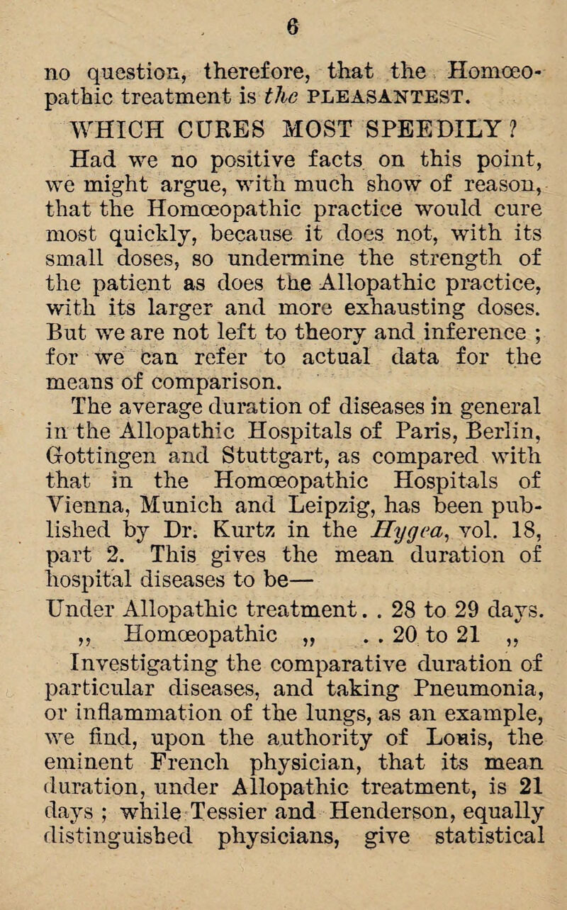 no question, therefore, that the Homoeo¬ pathic treatment is the pleasantest. WHICH CURES MOST SPEEDILY? Had we no positive facts on this point, we might argue, with much show of reason, that the Homoeopathic practice would cure most quickly, because it does not, with its small doses, so undermine the strength of the patient as does the Allopathic practice, with its larger and more exhausting doses. But we are not left to theory and inference ; for we Can refer to actual data for the means of comparison. The average duration of diseases in general in the Allopathic Hospitals of Paris, Berlin, Gottingen and Stuttgart, as compared with that in the Homoeopathic Hospitals of Vienna, Munich and Leipzig, has been pub¬ lished by Dr. Kurtz in the Ilygea, vol. 18, part 2. This gives the mean duration of hospital diseases to be— Under Allopathic treatment. . 28 to 29 days. „ Homoeopathic „ . . 20 to 21 „ Investigating the comparative duration of particular diseases, and taking Pneumonia, or inflammation of the lungs, as an example, we find, upon the authority of Louis, the eminent French physician, that its mean duration, under Allopathic treatment, is 21 days ; while Tessier and Henderson, equally distinguished physicians, give statistical