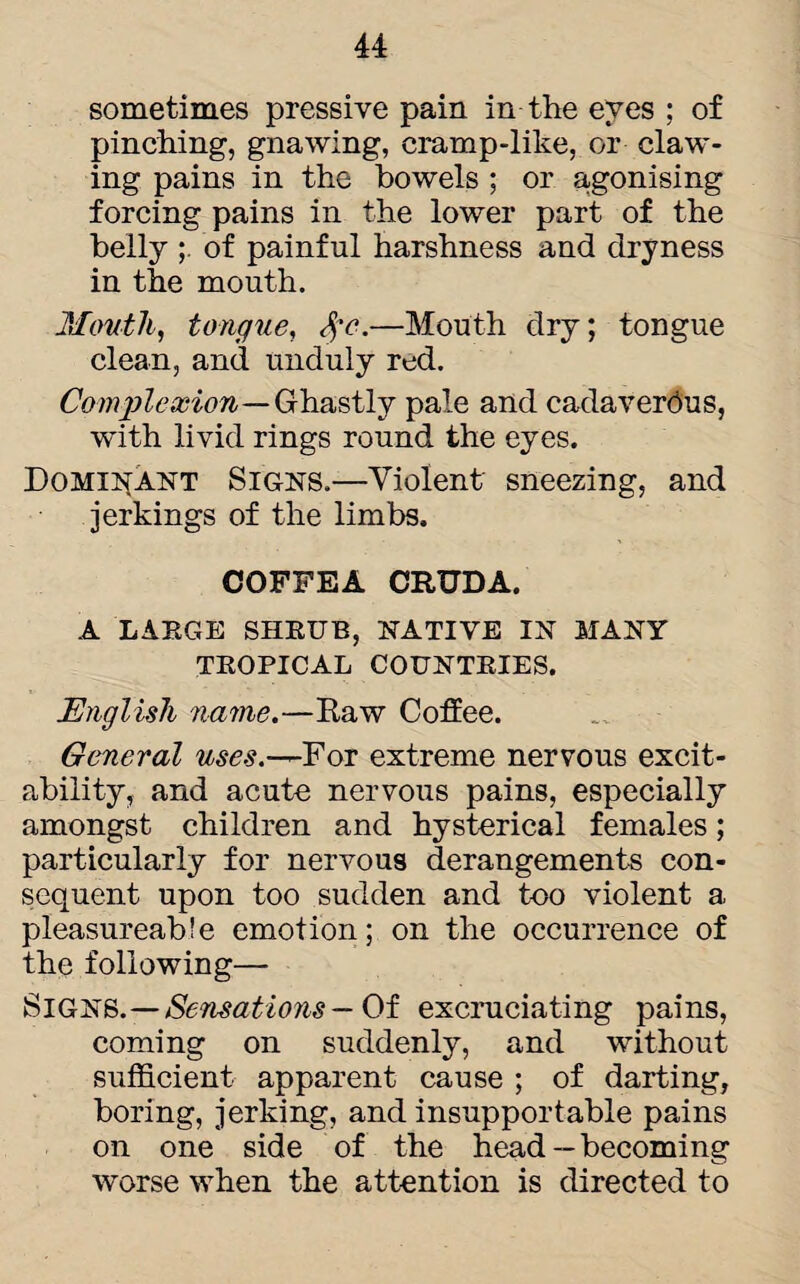 sometimes pressive pain in the eves ; of pinching, gnawing, cramp-like, or claw¬ ing pains in the bowels ; or agonising forcing pains in the lower part of the belly of painful harshness and dryness in the mouth. Mouth, tongue, %e.—Mouth dry; tongue clean, and unduly red. Complexion — Ghastly pale and cadaverous, with livid rings round the eyes. Dominant Signs.—Violent sneezing, and jerkings of the limbs. COFFEA CRUDA. A LARGE SHRUB, NATIVE IN MANY TROPICAL COUNTRIES. English name.—Raw Coffee. General uses.—For extreme nervous excit¬ ability, and acute nervous pains, especially amongst children and hysterical females; particularly for nervous derangements con¬ sequent upon too sudden and too violent a pleasureabfe emotion; on the occurrence of the following— Signs. — Sensatio?is — Of excruciating pains, coming on suddenly, and without sufficient apparent cause ; of darting, boring, jerking, and insupportable pains on one side of the head —becoming worse when the attention is directed to