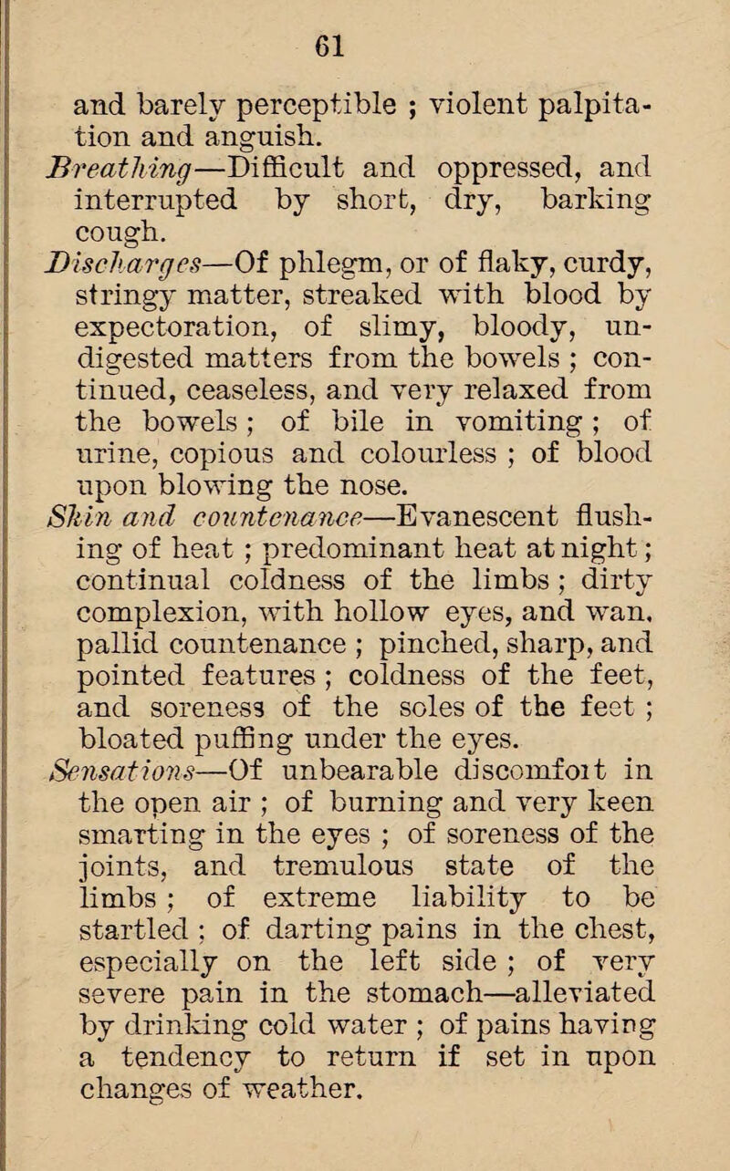 and barely perceptible ; violent palpita¬ tion and anguish. Breathing—Difficult and oppressed, and interrupted by short, dry, barking cough. Discharges—Of phlegm, or of flaky, curdy, stringy matter, streaked with blood by expectoration, of slimy, bloody, un¬ digested matters from the bowels ; con¬ tinued, ceaseless, and very relaxed from the bowels; of bile in vomiting; of urine, copious and colourless ; of blood upon blowing the nose. Shin and countenance—Evanescent flush¬ ing of heat ; predominant heat at night; continual coldness of the limbs; dirty complexion, with hollow eyes, and wan. pallid countenance ; pinched, sharp, and pointed features; coldness of the feet, and soreness of the soles of the feet ; bloated puffing under the eyes. Sensations—Of unbearable discomfoit in the open air ; of burning and very keen smarting in the eyes ; of soreness of the joints, and tremulous state of the limbs ; of extreme liability to be startled ; of darting pains in the chest, especially on the left side ; of very severe pain in the stomach—alleviated by drinking cold water ; of pains having a tendency to return if set in upon changes of weather.