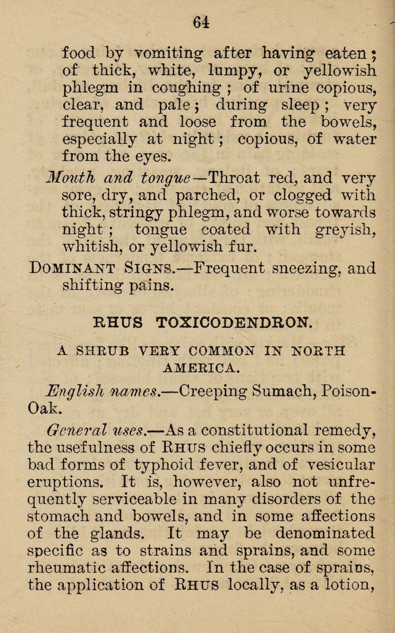 food by vomiting after having eaten; of thick, white, lumpy, or yellowish phlegm in coughing ; of urine copious, clear, and pale; during sleep; very frequent and loose from, the bowels, especially at night; copious, of water from the eyes. Mouth and tongue—Throat red, and very sore, dry, and parched, or clogged with thick, stringy phlegm, and worse towards night ; tongue coated with greyish, whitish, or yellowish fur. Dominant Signs.—Frequent sneezing, and shifting pains. RHUS TOXICODENDRON. A SHRUB VERY COMMON IN NORTH AMERICA. English names.—Creeping Sumach, Poison- Oak. General uses.—As a constitutional remedy, the usefulness of Rhus chiefly occurs in some bad forms of typhoid fever, and of vesicular eruptions. It is, however, also not unfre- quently serviceable in many disorders of the stomach and bowels, and in some affections of the glands. It may be denominated specific as to strains and sprains, and some rheumatic affections. In the case of sprains, the application of Rhus locally, as a lotion,