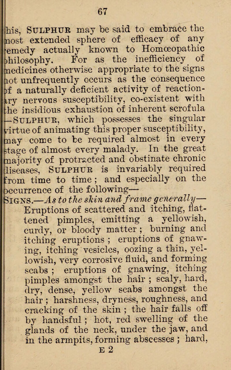 his, Sulphur may be said to embrace the nost extended sphere of efficacy of any emedy actually known to Homceopathic >hilosophy. For as the inefficiency of tnedicines otherwise appropriate to the signs lot unfrequently occurs as the consequence >f a naturally deficient activity of reaction- try nervous susceptibility, co-existent with he insidious exhaustion of inherent scrofula —Sulphur, which possesses the singular drtueof animating this proper susceptibility, nay come to be required almost in every stage of almost every malady. In the great najority of protracted and obstinate chronic liseases, Sulphur is invariably required :rom time to time; and especially on the xscurrence of the following— Sighs.—As to the skin and frame generally— Eruptions of scattered and itching, flat¬ tened pimples, emitting a yelkwish, curdy, or bloody matter ; burning and itching eruptions ; eruptions of gnaw¬ ing, itching vesicles, oozing a thin, yel¬ lowish, very corrosive fluid, and forming scabs ; eruptions of gnawing, itching pimples amongst the hair ; scaly, hard, dry, dense, yellow scabs amongst the hair ; harshness, dryness, roughness, and cracking of the skin ; the hair falls off by handsful; hot, red swelling of the glands of the neck, under the jaw, and in the armpits, forming abscesses ; hard, E 2