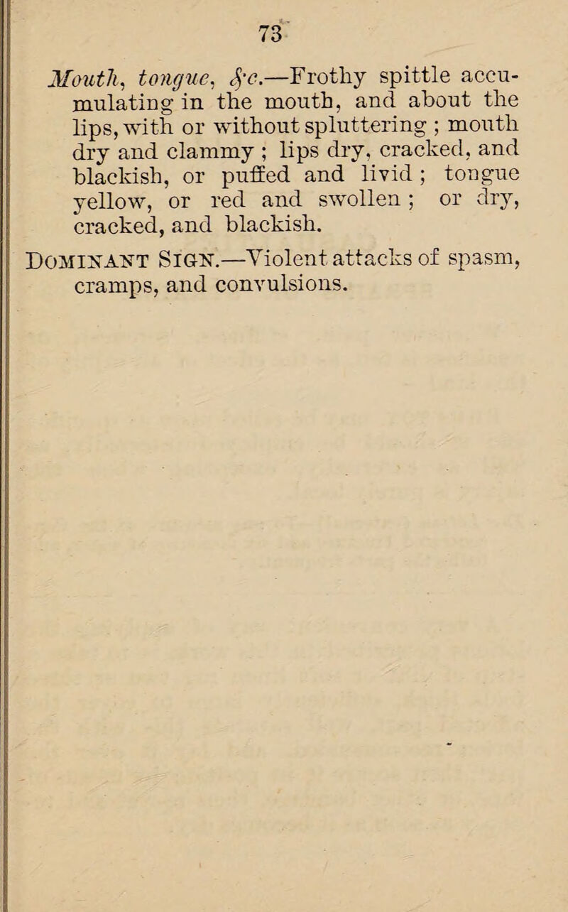 Mouth, tongue, <$•<?.—Frothy spittle accu¬ mulating in the mouth, and about the lips, with or without spluttering ; mouth dry and clammy ; lips dry, cracked, and blackish, or puffed and livid; tongue yellow, or red and swollen ; or dry, cracked, and blackish. Dominant Sign.—Violent attacks of spasm, cramps, and convulsions.