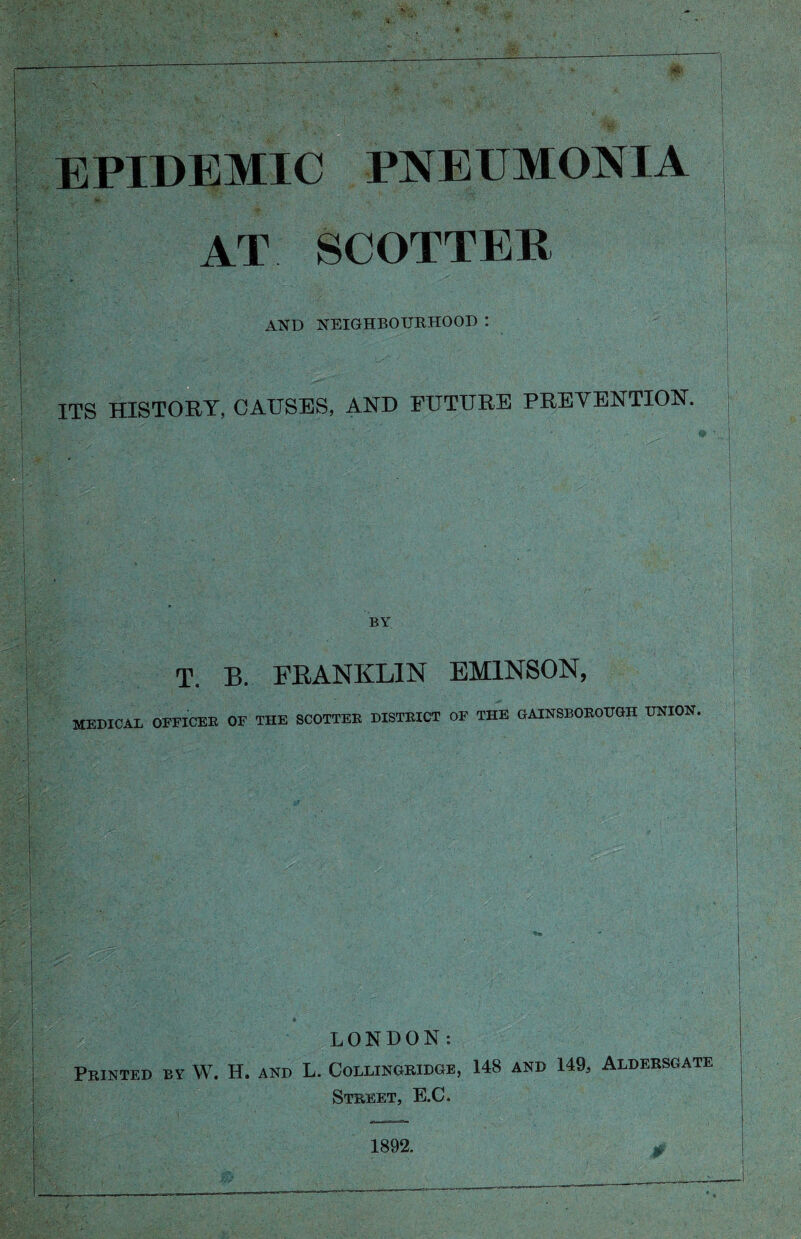 EPIDEMIC PNEUMONIA AT SCOTTEB AND NEIGHBOURHOOD : ITS HISTORY, CAUSES, AND FUTURE PREVENTION. BY MEDICAL T. B. FRANKLIN EMINSON, OFFICER OF THE SCOTTER DISTRICT OF THE GAINSBOROUGH UNION. LONDON: Printed by W. H. and L. Collingridge, 148 and 149, Aldersgate Street, E.C. 1892.