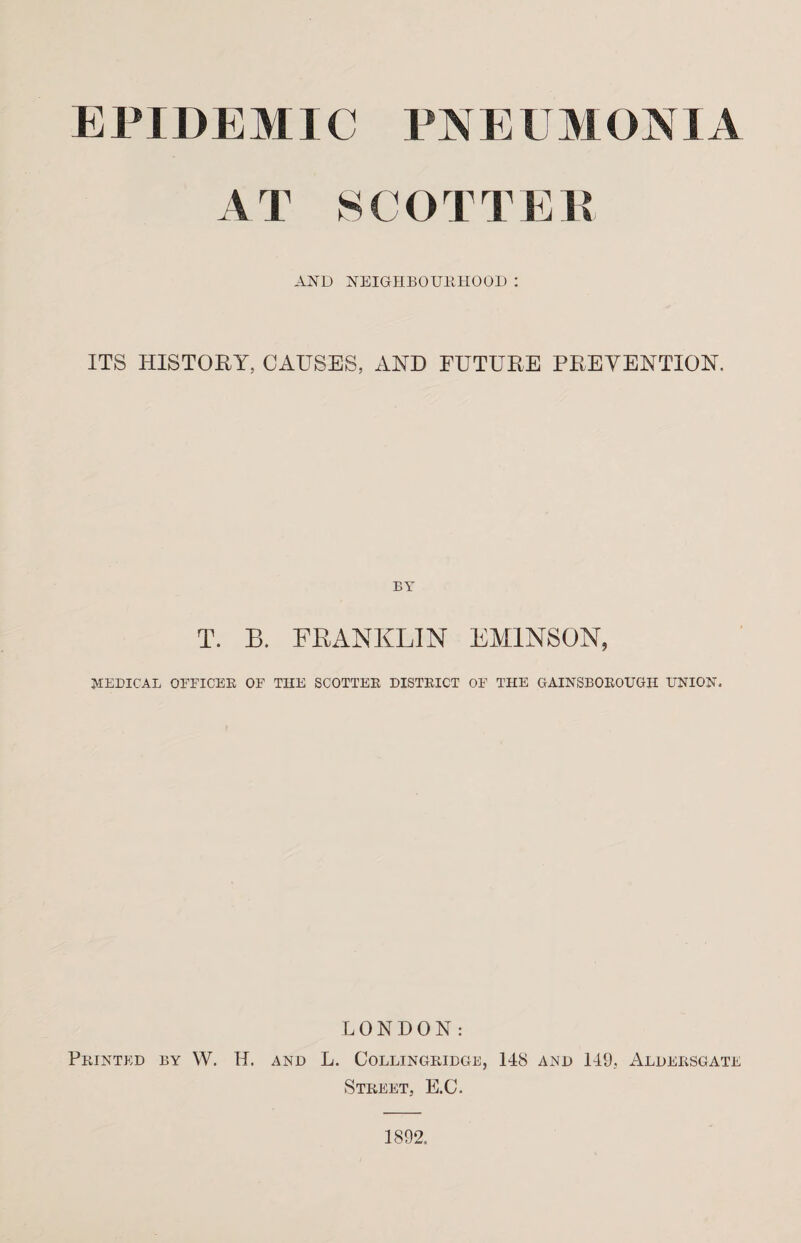 EPIDEMIC PN E U M DMA AT SCOTTEE AND NEIGHBOURHOOD : ITS HISTORY, CAUSES, AND FUTURE PREVENTION. BY T. B. FRANKLIN EM1NS0N, NEDICAL OFFICER OF THE SCOTTER DISTEICT OF THE GAINSBOEOUGH UNION. LONDON: Printed by W. H. and L. Collingridge, 148 and 149, Aldersgate Street, E.C. 1892.