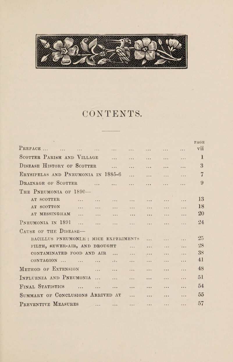 CONTENTS. Preface ... Scotter Parish and Village Disease History of Scotter Erysipelas and Pneumonia in 1885-6 Drainage of Scotter The Pneumonia of 1890— AT SCOTTER AT SCOTTON AT MESSINGHAM PAGE vii 1 3 7 9 13 18 20 Pneumonia in 1891 ... ... ... ... ... ... ... 24 Cause of the Disease— bacillus pneumoniae : mice experiments ... ... ... 25 FILTH, SEWER-AIR, AND DROUGHT ... ... ... ... 28 CONTAMINATED FOOD AND AIR ... ... ... 38 CONTAGION ... ... ... .;. ... ... ... ... 41 Method of Extension . 48 Influenza and Pneumonia ... ... ... ... 51 Final Statistics . 54 Summary of Conclusions Arrived at . 55 Preventive Measures . 57