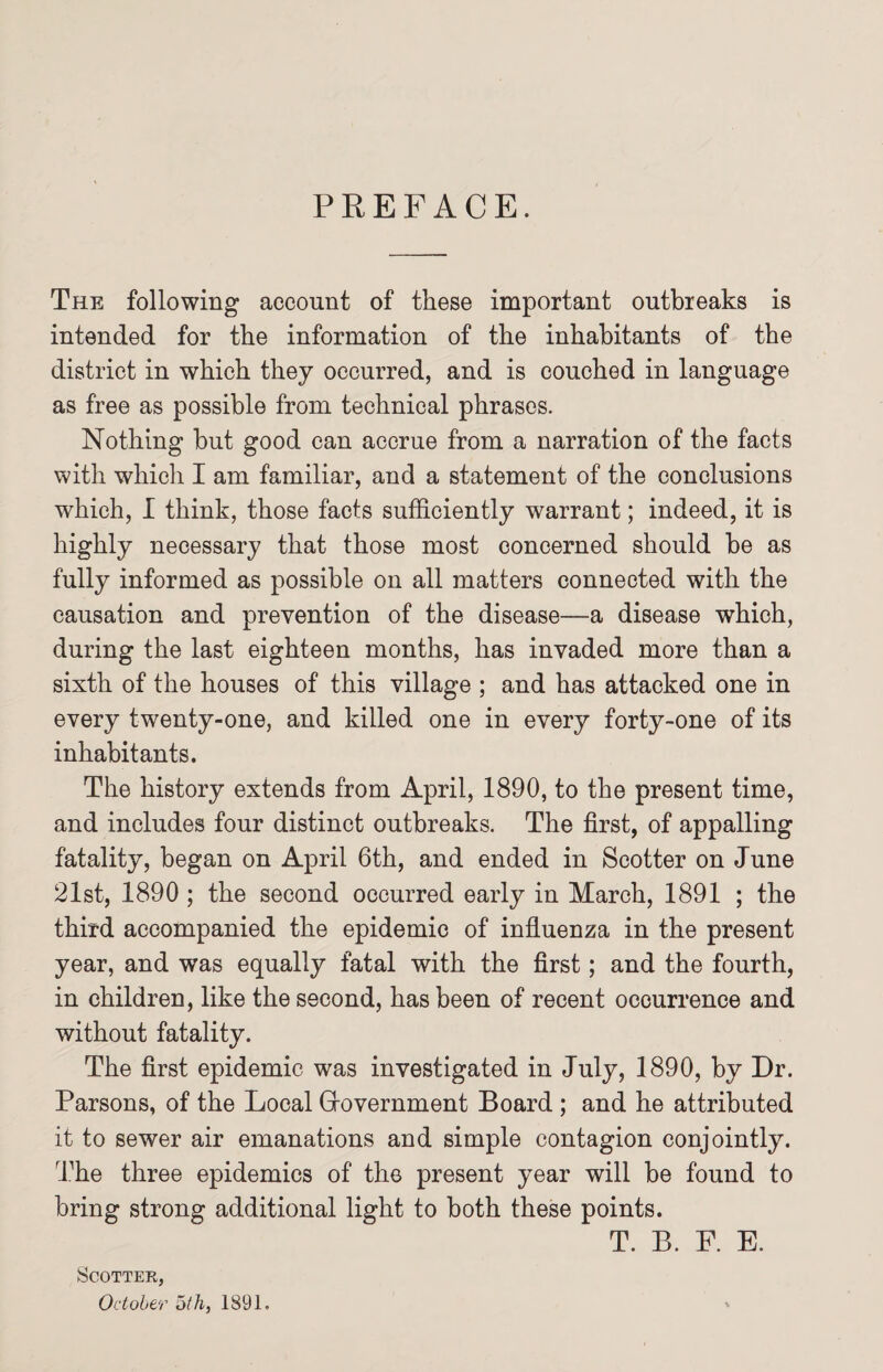 PREFACE. The following account of these important outbreaks is intended for the information of the inhabitants of the district in which they occurred, and is couched in language as free as possible from technical phrases. Nothing but good can accrue from a narration of the facts with which I am familiar, and a statement of the conclusions which, I think, those facts sufficiently warrant; indeed, it is highly necessary that those most concerned should be as fully informed as possible on all matters connected with the causation and prevention of the disease—a disease which, during the last eighteen months, has invaded more than a sixth of the houses of this village ; and has attacked one in every twenty-one, and killed one in every forty-one of its inhabitants. The history extends from April, 1890, to the present time, and includes four distinct outbreaks. The first, of appalling fatality, began on April 6th, and ended in Scotter on June 21st, 1890 ; the second occurred early in March, 1891 ; the third accompanied the epidemic of influenza in the present year, and was equally fatal with the first; and the fourth, in children, like the second, has been of recent occurrence and without fatality. The first epidemic was investigated in July, 1890, by Dr. Parsons, of the Local Grovernment Board ; and he attributed it to sewer air emanations and simple contagion conjointly. The three epidemics of the present year will be found to bring strong additional light to both these points. T. B. F. E. Scotter, October oth, 1891.