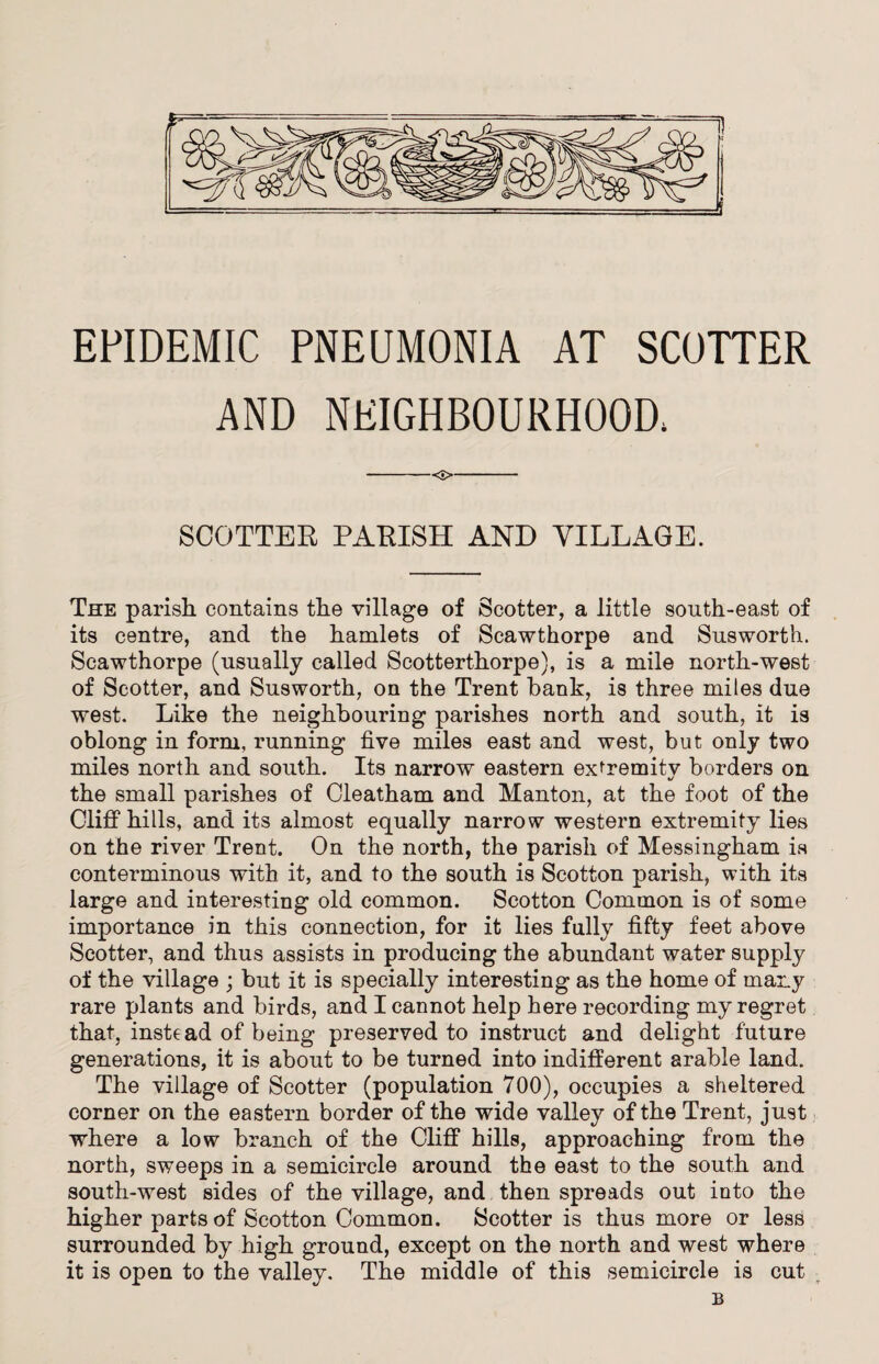 EPIDEMIC PNEUMONIA AT SCOTTER AND NEIGHBOURHOOD; -<£>- SCOTTER PARISH AND VILLAGE. The parish contains the village of Scotter, a little south-east of its centre, and the hamlets of Scawthorpe and Susworth. Scawthorpe (usually called Scotterthorpe), is a mile north-west of Scotter, and Susworth, on the Trent bank, is three miles due west. Like the neighbouring parishes north and south, it is oblong in form, running five miles east and west, but only two miles north and south. Its narrow eastern extremitv borders on 1/ the small parishes of Cleatham and Manton, at the foot of the Cliff hills, and its almost equally narrow western extremity lies on the river Trent. On the north, the parish of Messingham is conterminous with it, and to the south is Scotton parish, with its large and interesting old common. Scotton Common is of some importance in this connection, for it lies fully fifty feet above Scotter, and thus assists in producing the abundant water supply of the village ; but it is specially interesting as the home of many rare plants and birds, and I cannot help here recording my regret that, instead of being preserved to instruct and delight future generations, it is about to be turned into indifferent arable land. The village of Scotter (population 700), occupies a sheltered corner on the eastern border of the wide valley of the Trent, just where a low branch of the Cliff hills, approaching from the north, sweeps in a semicircle around the east to the south and south-west sides of the village, and then spreads out into the higher parts of Scotton Common. Scotter is thus more or less surrounded by high ground, except on the north and west where it is open to the valley. The middle of this semicircle is cut