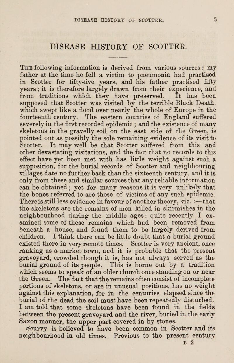 DISEASE HISTORY OF SCOTTER The following information is derived from various sources : my father at the time he fell a victim to pneumonia had practised in Scotter for fifty-rive years, and his father practised fifty years; it is therefore largely drawn from their experience, and from, traditions which they have preserved. It has been supposed that Scotter was visited by the terrible Black Death, which swept like a flood over nearly the whole of Europe in the fourteenth century. The eastern counties of England suffered severely in the first recorded epidemic ; and the existence of many skeletons in the gravelly soil on the east side of the Green, is pointed out as possibly the sole remaining evidence of its visit to Scotter. It may well be that Scotter suffered from this and other devastating visitations, and the fact that no records to this effect have yet been met with has little weight against such a supposition, for the burial records of Scotter and neighbouring villages date no further back than the sixteenth century, and it is only from these and similar sources that any reliable information can be obtained; yet for many reasons it is very unlikely that the bones referred to are those of victims of any such epidemic. There is still less evidence in favour of another theory, viz. :—that the skeletons are the remains of men killed in skirmishes in the neighbourhood during the middle ages: quite recently I ex¬ amined some of these remains which had been removed from beneath a house, and found them to be largely derived from children. I thmk there can be little doubt that a burial ground existed there in very remote times. Scotter is very ancient, once ranking as a market town, and it is probable that the present graveyard, crowded though it is, has not always served as the burial ground of its people. This is borne out by a tradition which seems to speak of an older church once standing on or near the Green. The fact that the remains often consist of incomplete portions of skeletons, or are in unusual positions, has no weight against this explanation, for in the centuries elapsed since the burial of the dead the soil must have been repeatedly disturbed. I am told that some skeletons have been found in the fields between the present graveyard and the river, buried in the early Saxon manner, the upper part covered in by stones. Scurvy is believed to have been common in Scotter and its neighbourhood in old times. Previous to the present century b 2