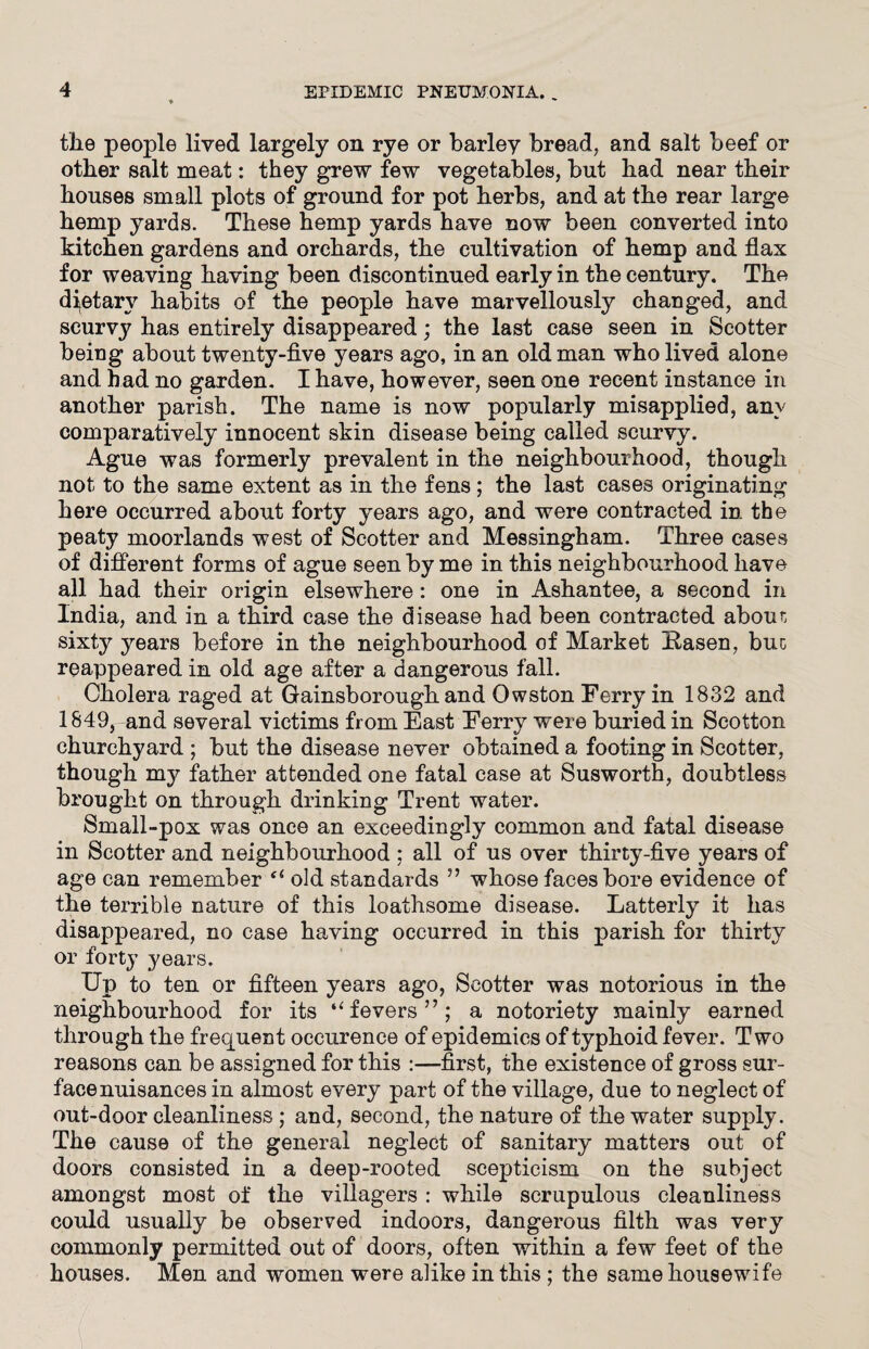 the people lived largely on rye or barley bread, and salt beef or other salt meat: they grew few vegetables, but had near their houses small plots of ground for pot herbs, and at the rear large hemp yards. These hemp yards have now been converted into kitchen gardens and orchards, the cultivation of hemp and flax for weaving having been discontinued early in the century. The dietary habits of the people have marvellously changed, and scurvy has entirely disappeared; the last case seen in Scotter being about twenty-five years ago, in an old man who lived alone and had no garden. I have, however, seen one recent instance in another parish. The name is now popularly misapplied, any comparatively innocent skin disease being called scurvy. Ague was formerly prevalent in the neighbourhood, though not to the same extent as in the fens; the last cases originating here occurred about forty years ago, and were contracted in the peaty moorlands west of Scotter and Messingham. Three cases of different forms of ague seen by me in this neighbourhood have all had their origin elsewhere: one in Ashantee, a second in India, and in a third case the disease had been contracted about sixty years before in the neighbourhood of Market Basen, but reappeared in old age after a dangerous fall. Cholera raged at Gainsborough and Owston Ferry in 1832 and 1849, and several victims from East Ferry were buried in Scotton churchyard ; but the disease never obtained a footing in Scotter, though my father attended one fatal case at Susworth, doubtless brought on through drinking Trent water. Small-pox was once an exceedingly common and fatal disease in Scotter and neighbourhood ; all of us over thirty-five years of age can remember u old standards ” whose faces bore evidence of the terrible nature of this loathsome disease. Latterly it has disappeared, no case having occurred in this parish for thirty or forty years. Up to ten or fifteen years ago, Scotter was notorious in the neighbourhood for its “fevers”; a notoriety mainly earned through the frequent occurence of epidemics of typhoid fever. Two reasons can be assigned for this :—first, the existence of gross sur¬ face nuisances in almost every part of the village, due to neglect of out-door cleanliness ; and, second, the nature of the water supply. The cause of the general neglect of sanitary matters out of doors consisted in a deep-rooted scepticism on the subject amongst most of the villagers : while scrupulous cleanliness could usually be observed indoors, dangerous filth was very commonly permitted out of doors, often within a few feet of the houses. Men and women were alike in this ; the same housewife