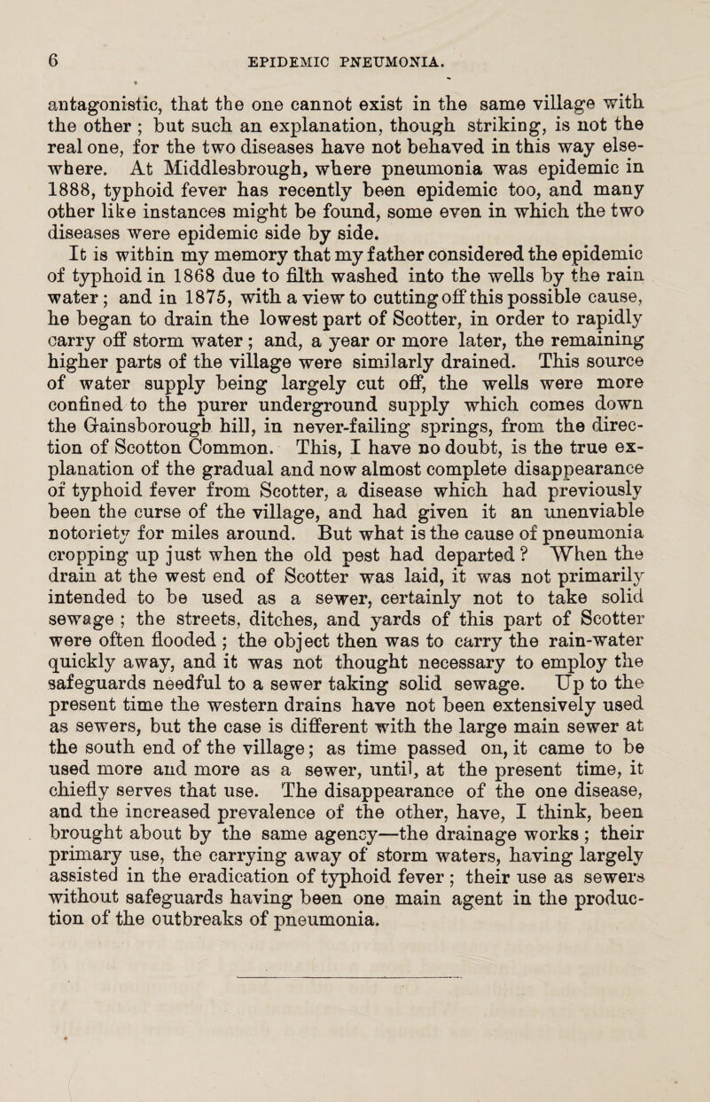 antagonistic, that the one cannot exist in the same village with the other ; but such an explanation, though striking, is not the real one, for the two diseases have not behaved in this way else¬ where. At Middlesbrough, where pneumonia was epidemic in 1888, typhoid fever has recently been epidemic too, and many other like instances might be found, some even in which the two diseases were epidemic side by side. It is within my memory that my father considered the epidemic of typhoid in 1868 due to filth washed into the wells by the rain water; and in 1875, with a view to cuttingoff this possible cause, he began to drain the lowest part of Scotter, in order to rapidly carry off storm water ; and, a year or more later, the remaining higher parts of the village were similarly drained. This source of water supply being largely cut off, the wells were more confined to the purer underground supply which comes down the Grainsborougb hill, in never-failing springs, from the direc¬ tion of Seotton Common. This, I have no doubt, is the true ex¬ planation of the gradual and now almost complete disappearance of typhoid fever from Scotter, a disease which had previously been the curse of the village, and had given it an unenviable notoriety for miles around. But what is the cause of pneumonia cropping up just when the old p9st had departed? When the drain at the west end of Scotter was laid, it was not primarily intended to be used as a sewer, certainly not to take solid sewage ; the streets, ditches, and yards of this part of Scotter were often flooded ; the obj ect then was to carry the rain-water quickly away, and it was not thought necessary to employ the safeguards needful to a sewer taking solid sewage. Up to the present time the western drains have not been extensively used as sewers, but the case is different with the large main sewer at the south end of the village; as time passed on, it came to be used more and more as a sewer, until, at the present time, it chiefly serves that use. The disappearance of the one disease, and the increased prevalence of the other, have, I think, been brought about by the same agency—the drainage works ; their primary use, the carrying away of storm waters, having largely assisted in the eradication of typhoid fever ; their use as sewers without safeguards having been one main agent in the produc¬ tion of the outbreaks of pneumonia.