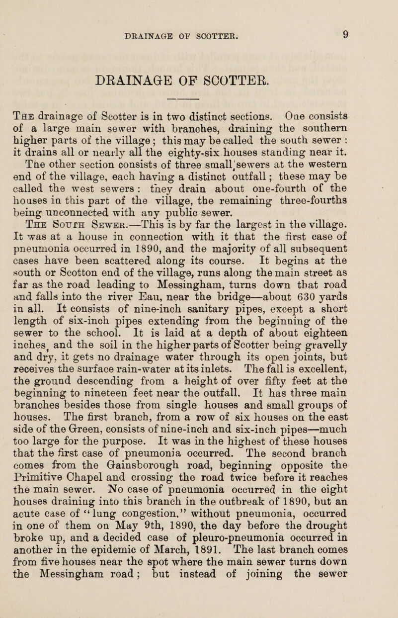 DRAINAGE OF SCOTTER. The drainage of Scotter is in two distinct sections. One consists of a large main sewer with branches, draining the southern higher parts of the village ; this may be called the south sewer : it drains all or nearly all the eighty-six houses standing near it. The other section consists of three small'sewers at the western end of the village, each having a distinct outfall; these may be called the west sewers : they drain about one-fourth of the houses in this part of the village, the remaining three-fourths being unconnected with any public sewer. The South Sewer.—This is by far the largest in the village. It was at a house in connection with it that the first case of pneumonia occurred in 1890, and the majority of all subsequent cases have been scattered along its course. It begins at the south or Scotton end of the village, runs along the main street as far as the road leading to Messingham, turns down that road and falls into the river Eau, near the bridge—about 630 yards in all. It consists of nine-inch sanitary pipes, except a short length of six-inch pipes extending from the beginning of the sewer to the school. It is laid at a depth of about eighteen inehes) and the soil in the higher parts of Scotter being gravelly and dry, it gets no drainage water through its open joints, but receives the surface rain-water at its inlets. The fall is excellent, the ground descending from a height of over fifty feet at the beginning to nineteen feet near the outfall. It has three main branches besides those from single houses and small groups of houses. The first branch, from a row of six houses on the east side of the Green, consists of nine-inch and six-inch pipes—much too large for the purpose. It was in the highest of these houses that the first case of pneumonia occurred. The second branch comes from the Gainsborough road, beginning opposite the Primitive Chapel and crossing the road twice before it reaches the main sewer. No case of pneumonia occurred in the eight houses draining into this branch in the outbreak of 1890, but an acute case of “ lung congestion,” without pneumonia, occurred in one of them on May 9th, 1890, the day before the drought broke up, and a decided case of pleuro-pneumonia occurred in another in the epidemic of March, 1891. The last branch comes from five houses near the spot where the main sewer turns down the Messingham road; but instead of joining the sewer