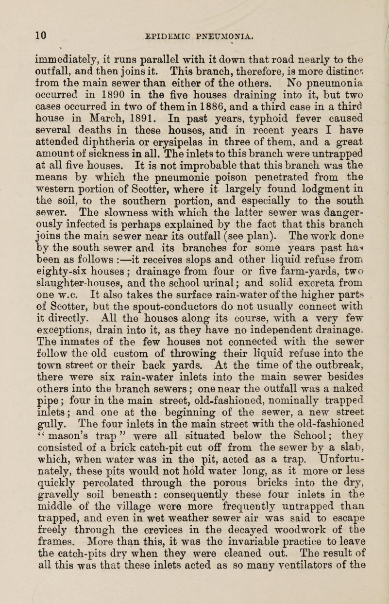 immediately, it runs parallel with it down that road nearly to the outfall, and then joins it. This branch, therefore, is more distinct from the main sewer than either of the others. No pneumonia occurred in 1890 in the five houses draining into it, but two cases occurred in two of them in 1886, and a third case in a third house in March, 1891. In past years, typhoid fever caused several deaths in these houses, and in recent years I have attended diphtheria or erysipelas in three of them, and a great amount of sickness in all. The inlets to this branch were untrapped at all five houses. It is not improbable that this branch was the means by which the pneumonic poison penetrated from the western portion of Scotter, where it largely found lodgment in the soil, to the southern portion, and especially to the south sewer. The slowness with which the latter sewer was danger¬ ously infected is perhaps explained by the fact that this branch joins the main sewer near its outfall (see plan). The work done by the south sewer and its branches for some years past has been as follows :—it receives slops and other liquid, refuse from eighty-six houses ; drainage from four or five farm-yards, two slaughter-houses, and the school urinal; and solid excreta from one w.c. It also takes the surface rain-water of the higher parts of Scotter, but the spout-conductors do not usually connect with it directly. All the houses along its course, with a very few exceptions, drain into it, as they have no independent drainage. The inmates of the few houses not connected with the sewer follow the old custom of throwing their liquid refuse into the town street or their back yards. At the time of the outbreak, there were six rain-water inlets into the main sewer besides others into the branch sewers; one near the outfall was a naked pipe; four in the main street, old-fashioned, nominally trapped inlets; and one at the beginning of the sewer, a new street gully. The four inlets in the main street with the old-fashioned “mason’s trap” were all situated below the School; they consisted of a brick catch-pit cut off from the sewer by a slab, which, when water was in the pit, acted as a trap. Unfortu¬ nately, these pits would not hold water long, as it more or less quickly percolated through the porous bricks into the dry, gravelly soil beneath: consequently these four inlets in the middle of the village were more frequently untrapped than trapped, and even in wet weather sewer air was said to escape freely through the crevices in the decayed woodwork of the frames. More than this, it was the invariable practice to leave the catch-pits dry when they were cleaned out. The result of all this was that these inlets acted as so many ventilators of the