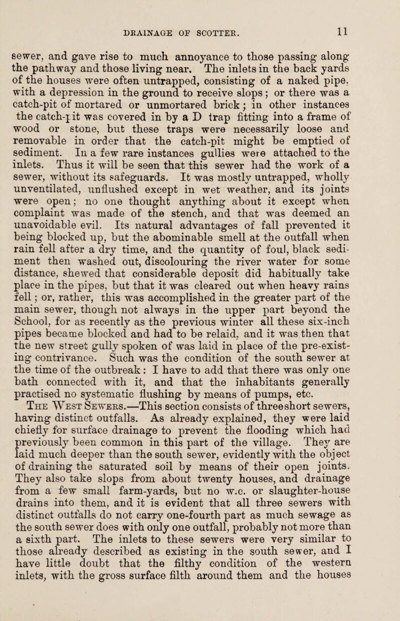 sewer, and gave rise to much annoyance to those passing along the pathway and those living near. The inlets in the back yards of the houses were often untrapped, consisting of a naked pipe, with a depression in the ground to receive slops; or there was a catch-pit of mortared or unmortared brick; in other instances the catch-jit was covered in by a D trap fitting into a frame of wood or stone, but these traps were necessarily loose and removable in order that the catch-pit might be emptied of sediment. In a few rare instances gullies were attached to the inlets. Thus it will be seen that this sewer had the work of a sewer, without its safeguards. It was mostly untrapped, wholly unventilated, unflushed except in wet weather, and its joints were open; no one thought anything about it except when complaint was made of the stench, and that was deemed an unavoidable evil. Its natural advantages of fall prevented it being blocked up, but the abominable smell at the outfall when rain fell after a dry time, and the quantity of foul, black sedi¬ ment then washed out, discolouring the river water for some distance, shewed that considerable deposit did habitually take place in the pipes, but that it was cleared out when heavy rains fell; or, rather, this was accomplished in the greater part of the main sewer, though not always in the upper part beyond the School, for as recently as the previous winter all these six-inch pipes became blocked, and had to be relaid, and it was then that the new street gully spoken of was laid in place of the pre-exist¬ ing contrivance. Such was the condition of the south sewer at the time of the outbreak: I have to add that there was only one bath connected with it, and that the inhabitants generally practised no systematic flushing by means of pumps, etc. The West Sewees.—This section consists of three short sewers, having distinct outfalls. As already explained, they were laid chiefly for surface drainage to prevent the flooding which had previously been common in this part of the village. They are laid much deeper than the south sewer, evidently with the object of draining the saturated soil by means of their open joints. They also take slops from about twenty houses, and drainage from a few small farm-yards, but no w.c. or slaughter-house drains into them, and it is evident that all three sewers with distinct outfalls do not carry one-fourth part as much sewage as the south sewer does with only one outfall, probably not more than a sixth part. The inlets to these sewers were very similar to those already described as existing in the south sewer, and I have little doubt that the filthy condition of the western inlets, with the gross surface filth around them and the houses