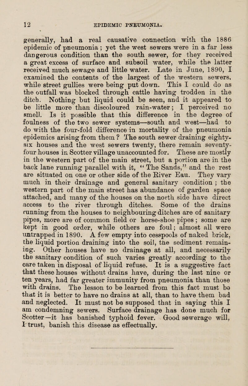 generally, had a real causative connection with the 1886 epidemic of pneumonia ; yet the west sewers were in a far less dangerous condition than the south sewer, for they received a great excess of surface and subsoil water, while the latter received much sewage and little water. Late in June, 1890, I examined the contents of the largest of the western sewers, while street gullies were being put down. This I could do as the outfall was blocked through cattle having trodden in the ditch. Nothing but liquid could be seen, and it appeared to be little more than discoloured rain-water; I perceived no smell. Is it possible that this difference in the degree of foulness of the two sewer systems-—south and west—had to do with the four-fold difference in mortality of the pneumonia epidemics arising from them ? The south sewer draining eighty- six houses and the west sewers twenty, there remain seventy- four houses in Scotter village unaccounted for. These are mostly in the western part of the main street, but a portion are in the back lane running parallel with it, “ The Sands,” and the rest are situated on one or other side of the River Eau. They vary much in their drainage and general sanitary condition ; the western part of the main street has abundance of garden space attached, and many of the houses on the north side have direct access to the river through ditches. Some of the drains running from the houses to neighbouring ditches are of sanitary pipes, more are of common field or horse-shoe pipes ; some are kept in good order, while others are foul; almost all were untrapped in 1890. A few empty into cesspools of naked brick, the liquid portion draining into the soil, tne sediment remain¬ ing. Other houses have no drainage at all, and necessarily the sanitary condition of such varies greatly according to the care taken in disposal of liquid refuse. It is a suggestive fact that these houses without drains have, during the last nine or ten years, had far greater immunity from pneumonia than those with drains. The lesson to be learned from this fact must bo that it is better to have no drains at all, than to have them bad and neglected. It must not be supposed that in saying this I am condemning sewers. Surface drainage has done much for Scotter—it has banished typhoid fever. ^ Good sewerage will, I trust, banish this disease as effectually.