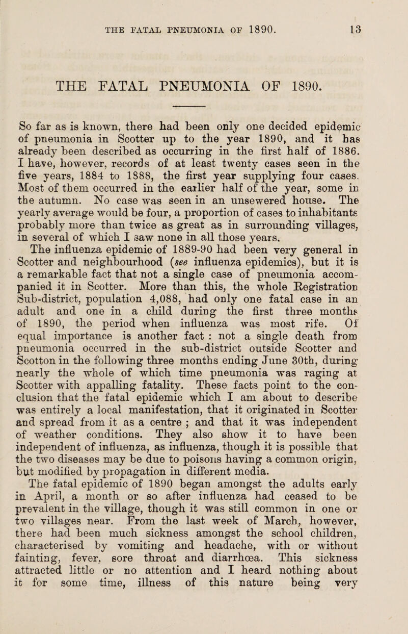 THE FATAL PNEUMONIA OF 1890. So far as is known, there had been only one decided epidemic of pneumonia in Scotter up to the year 1890, and it has already been described as occurring in the first half of 1886. I have, however, records of at least twenty cases seen in the five years, 1884 to 1888, the first year supplying four cases. Most of them occurred in the earlier half of the year, some in the autumn. No case was seen in an unsewered house. The yearly average would be four, a proportion of cases to inhabitants probably more than twice as great as in surrounding villages, in several of which I saw none in all those years. The influenza epidemic of 1889-90 had been very general in Scotter and neighbourhood (see influenza epidemics), but it is a remarkable fact that not a single case of pneumonia accom¬ panied it in Scotter. More than this, the whole Registration Sub-district, population 4,088, had only one fatal case in an adult and one in a child during the first three months of 1890, the period when influenza was most rife. Of equal importance is another fact : not a single death from pneumonia occurred in the sub-district outside Scotter and Scotton in the following three months ending June 30th, during nearly the whole of which time pneumonia was raging at Scotter with appalling fatality. These facts point to the con¬ clusion that the fatal epidemic which I am about to describe was entirely a local manifestation, that it originated in Scotter and spread from it as a centre ; and that it was independent of weather conditions. They also show it to have been independent of influenza, as influenza, though it is possible that the two diseases may be due to poisons having a common origin, but modified by propagation in different media. The fatal epidemic of 1890 began amongst the adults early in April, a month or so after influenza had ceased to be prevalent in the village, though it was still common in one or two villages near. From the last week of March, however, there had been much sickness amongst the school children, characterised by vomiting and headache, with or without fainting, fever, sore throat and diarrhoea. This sickness attracted little or no attention and I heard nothing about it for some time, illness of this nature being very