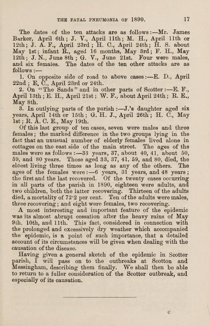 The dates of the ten attacks are as follows:—Mr. James Barker, April 6th; J. V., April 11th; M. H., April 11th or 12th; J. A. F., April 23rd; H. 0., April 24th; H. S. about May 1st; infant B., aged 16 months, May 3rd; F. H., May 12th; J. N., June 8th ; G. V., June 21st. Four were males, and six females. The dates of the ten other attacks are as follows :— 1. On opposite side of road to above cases:—E. D., April 22nd ; E. 0., April 23rd or 24th. 2. On “The Sands” and in other parts of Scotter:—E. F., April 13th ; E. H., April 21st; W. F., about April 24th; B. E., May 8th. 3. In outlying parts of the parish :—J.’s daughter aged six years, April 14th or 15th; G. H. J., April 26th; H. C., May 1st; B. A. 0. E., May 19th. Of this last group of ten cases, seven were males and three females; the marked difference in the two groups lying in the fact that an unusual number of elderly females lived alone in cottages on the east side of the main street. The ages of the males were as follows :—33 years, 37, about 40, 41, about 50, 59, and 80 years. Those aged 33, 37, 41, 59, and 80, died, the eldest living three times as long as any of the others. The ages of the females were:—6 years, 31 years, and 48 years; the first and the last recovered. Of the twenty cases occurring in all parts of the parish in 1890, eighteen were adults, and two children, both the latter recovering. Thirteen of the adults died, a mortality of 72*2 per cent. Ten of the adults were males, three recovering; and eight were females, two recovering. A most interesting and important feature of the epidemic was its almost abrupt cessation after the heavy rains of May 9 th, 10th, and 11th. This fact, considered in connection with the prolonged and excessively dry weather which accompanied the epidemic, is a point of such importance, that a detailed account of its circumstances will be given when dealing with the causation of the disease. Having given a general sketch of the epidemic in Scotter parish, I will pass on to the outbreaks at Scotton and Messingham, describing them finally. We shall then be able to return to a fuller consideration of the Scotter outbreak, and especially of its causation.