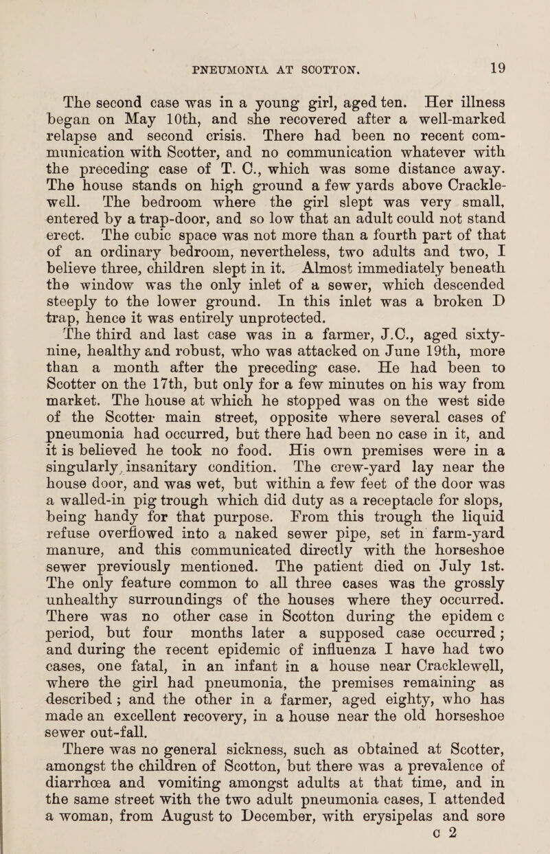 The second case was in a young girl, aged ten. Her illness began on May 10th, and she recovered after a well-marked relapse and second crisis. There had been no recent com¬ munication with Scotter, and no communication whatever with the preceding case of T. C., which was some distance away. The house stands on high ground a few yards above Crackle- well. The bedroom where the girl slept was very small, entered by a trap-door, and so low that an adult could not stand erect. The cubic space was not more than a fourth part of that of an ordinary bedroom, nevertheless, two adults and two, I believe three, children slept in it. Almost immediately beneath the window was the only inlet of a sewer, which descended steeply to the lower ground. In this inlet was a broken D trap, hence it was entirely unprotected. The third and last case was in a farmer, J.C., aged sixty- nine, healthy and robust, who was attacked on June 19th, more than a month after the preceding case. He had been to Scotter on the 17th, but only for a few minutes on his way from market. The house at which he stopped was on the west side of the Scotter main street, opposite where several cases of pneumonia had occurred, but there had been no case in it, and it is believed he took no food. His own premises were in a singularly insanitary condition. The crew-yard lay near the house door, and was wet, but within a few feet of the door was a walled-in pig trough which did duty as a receptacle for slops, being handy for that purpose. From this trough the liquid refuse overflowed into a naked sewer pipe, set in farm-yard manure, and this communicated directly with the horseshoe sewer previously mentioned. The patient died on July 1st. The only feature common to all three cases was the grossly unhealthy surroundings of the houses where they occurred. There was no other case in Scotton during the epidem c period, but four months later a supposed case occurred; and during the recent epidemic of influenza I have had two cases, one fatal, in an infant in a house near Cracklewell, where the girl had pneumonia, the premises remaining as described ; and the other in a farmer, aged eighty, who has made an excellent recovery, in a house near the old horseshoe sewer out-fall. There was no general sickness, such as obtained at Scotter, amongst the children of Scotton, but there was a prevalence of diarrhoea and vomiting amongst adults at that time, and in the same street with the two adult pneumonia cases, I attended a woman, from August to December, with erysipelas and sore c 2