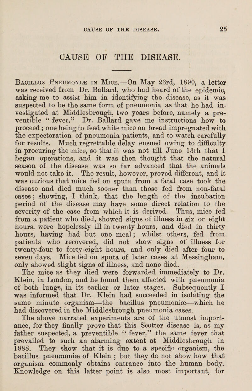 CAUSE OF THE DISEASE. Bacillus Pneumonle in Mice.—On May 23rd, 1890, a letter was received from Dr. Ballard, who had heard of the epidemic, asking me to assist him in identifying the disease, as it was suspected to he the same form of pneumonia as that he had in¬ vestigated at Middlesbrough, two years before, namely a pre- ventible “ fever.” Dr. Ballard gave me instructions how to proceed; one being to feed white mice on bread impregnated with the expectoration of pneumonia patients, and to watch carefully for results. Much regrettable delay ensued owing to difficulty in procuring the mice, so that it was not till June 13th that I began operations, and it was then thought that the natural season of the disease was so far advanced that the animals would not take it. The result, however, proved different, and it was curious that mice fed on sputa from a fatal case took the disease and died much sooner than those fed from non-fatal cases; showing, I think, that the length of the incubation period of the disease may have some direct relation to the severity of the case from which it is derived. Thus, mice fed from a patient who died, showed signs of illness in six or eight hours, were hopelessly ill in twenty hours, and died in thirty hours, having had but one meal; whilst others, fed from patients who recovered, did not show signs of illness for twenty-four to forty-eight hours, and only died after four to seven days. Mice fed on sputa of later cases at Messingham, only showed slight signs of illness, and none died. The mice as they died were forwarded immediately to Dr. Klein, in London, and he found them affected with pneumonia of both lungs, in its earlier or later stages. Subsequently I was informed that Dr. Klein had succeeded in isolating the same minute organism—the bacillus pneumoniae—which he had discovered in the Middlesbrough pneumonia cases. The above narrated experiments are of the utmost import¬ ance, for they finally prove that this Scotter disease is, as my father suspected, a preventible “ fever,” the same fever that prevailed to such an alarming extent at Middlesbrough in 1888. They show that it is due to a specific organism, the bacillus pneumoniae of Klein ; but they do not show how that organism commonly obtains entrance into the human body. Knowledge on this latter point is also most important, for