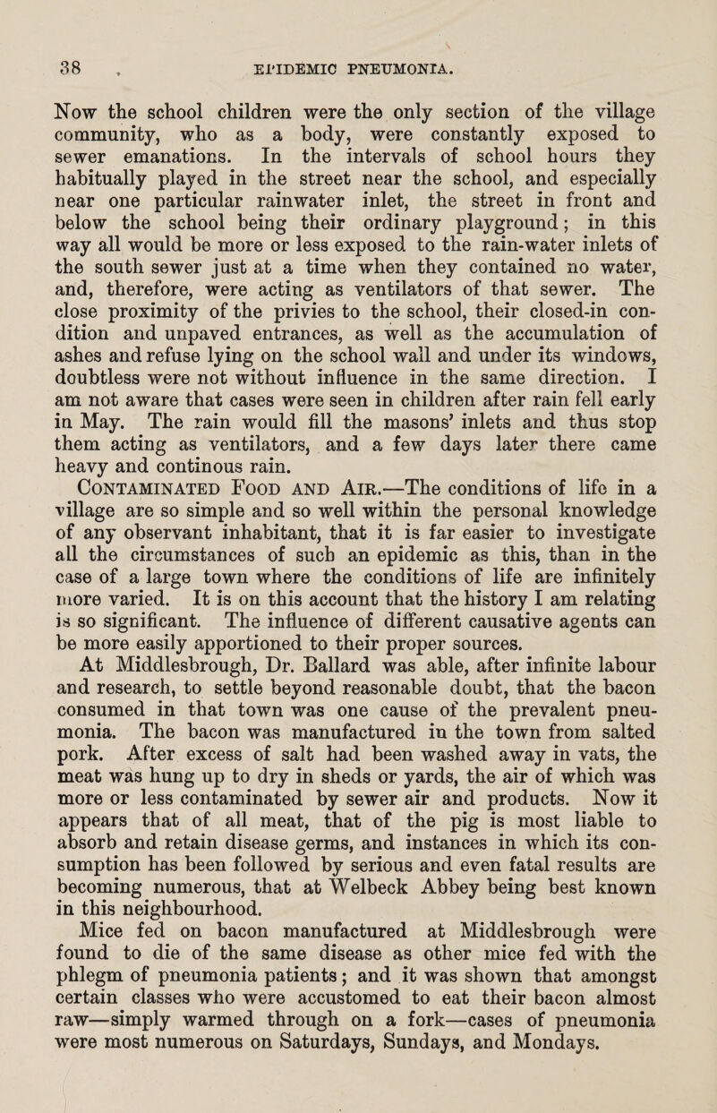 Now the school children were the only section of the village community, who as a body, were constantly exposed to sewer emanations. In the intervals of school hours they habitually played in the street near the school, and especially near one particular rainwater inlet, the street in front and below the school being their ordinary playground; in this way all would be more or less exposed to the rain-water inlets of the south sewer just at a time when they contained no water, and, therefore, were acting as ventilators of that sewer. The close proximity of the privies to the school, their closed-in con¬ dition and unpaved entrances, as well as the accumulation of ashes and refuse lying on the school wall and under its windows, doubtless were not without influence in the same direction. I am not aware that cases were seen in children after rain fell early in May. The rain would fill the masons’ inlets and thus stop them acting as ventilators, and a few days later there came heavy and continous rain. Contaminated Food and Air.—The conditions of life in a village are so simple and so well within the personal knowledge of any observant inhabitant, that it is far easier to investigate ail the circumstances of such an epidemic as this, than in the case of a large town where the conditions of life are infinitely more varied. It is on this account that the history I am relating is so significant. The influence of different causative agents can be more easily apportioned to their proper sources. At Middlesbrough, Dr. Ballard was able, after infinite labour and research, to settle beyond reasonable doubt, that the bacon consumed in that town was one cause of the prevalent pneu¬ monia. The bacon was manufactured in the town from salted pork. After excess of salt had been washed away in vats, the meat was hung up to dry in sheds or yards, the air of which was more or less contaminated by sewer air and products. Now it appears that of all meat, that of the pig is most liable to absorb and retain disease germs, and instances in which its con¬ sumption has been followed by serious and even fatal results are becoming numerous, that at Welbeck Abbey being best known in this neighbourhood. Mice fed on bacon manufactured at Middlesbrough were found to die of the same disease as other mice fed with the phlegm of pneumonia patients; and it was shown that amongst certain classes who were accustomed to eat their bacon almost raw—simply warmed through on a fork—cases of pneumonia were most numerous on Saturdays, Sundays, and Mondays.