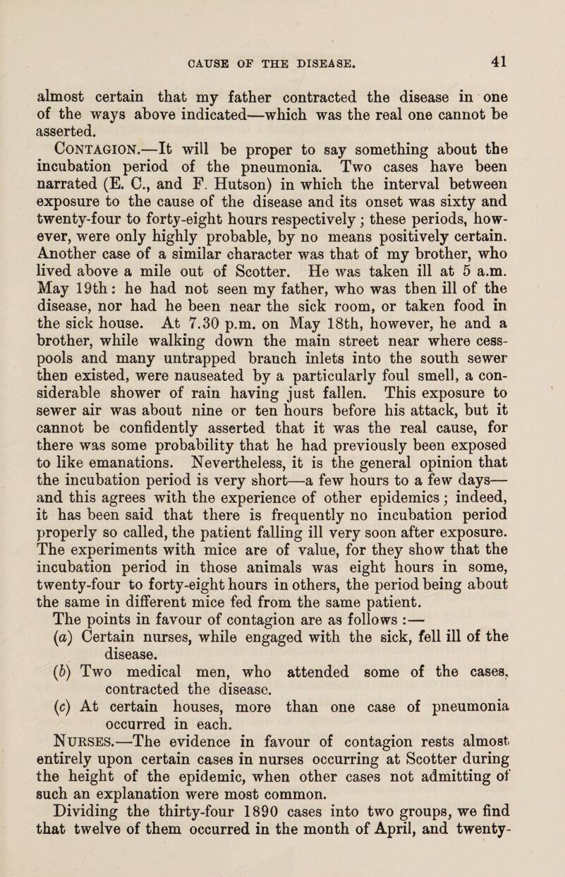 almost certain that my father contracted the disease in one of the ways above indicated—which was the real one cannot be asserted. Contagion.—It will be proper to say something about the incubation period of the pneumonia. Two cases have been narrated (E. C., and F. Hutson) in which the interval between exposure to the cause of the disease and its onset was sixty and twenty-four to forty-eight hours respectively; these periods, how¬ ever, were only highly probable, by no means positively certain. Another case of a similar character was that of my brother, who lived above a mile out of Scotter. He was taken ill at 5 a.m. May 19th: he had not seen my father, who was then ill of the disease, nor had he been near the sick room, or taken food in the sick house. At 7.30 p.m. on May 18th, however, he and a brother, while walking down the main street near where cess¬ pools and many untrapped branch inlets into the south sewer then existed, were nauseated by a particularly foul smell, a con¬ siderable shower of rain having just fallen. This exposure to sewer air was about nine or ten hours before his attack, but it cannot be confidently asserted that it was the real cause, for there was some probability that he had previously been exposed to like emanations. Nevertheless, it is the general opinion that the incubation period is very short—a few hours to a few days— and this agrees with the experience of other epidemics; indeed, it has been said that there is frequently no incubation period properly so called, the patient falling ill very soon after exposure. The experiments with mice are of value, for they show that the incubation period in those animals was eight hours in some, twenty-four to forty-eight hours in others, the period being about the same in different mice fed from the same patient. The points in favour of contagion are as follows :— (a) Certain nurses, while engaged with the sick, fell ill of the disease. (b) Two medical men, who attended some of the cases, contracted the disease. (c) At certain houses, more than one case of pneumonia occurred in each. Nurses.—The evidence in favour of contagion rests almost entirely upon certain cases in nurses occurring at Scotter during the height of the epidemic, when other cases not admitting of such an explanation were most common. Dividing the thirty-four 1890 cases into two groups, we find that twelve of them occurred in the month of April, and twenty-