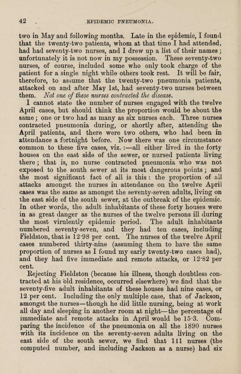 two in May and following months. Late in the epidemic, I found that the twenty-two patients, whom at that time I had attended, had had seventy-two nurses, and I drew up a list of their names ; unfortunately it is not now in my possession. These seventy-two nurses, of course, included some who only took charge of the patient for a single night while others took rest. It will be fair, therefore, to assume that the twenty-two pneumonia patients, attacked on and after May 1st, had seventy-two nurses between them. Not one of these nurses contracted the disease. I cannot state the number of nurses engaged with the twelve April cases, but should think the proportion would be about the same; one or two had as many as six nurses each. Three nurses contracted pneumonia during, or shortly after, attending the April patients, and there were two others, who had been in attendance a fortnight before. Now there was one circumstance common to these five cases, viz. :—all either lived in the forty houses on the east side of the sewer, or nursed patients living there; that is, no nurse contracted pneumonia who was not exposed to the south sewer at its most dangerous points; and the most significant fact of all is this : the proportion of all attacks amongst the nurses in attendance on the twelve April cases was the same as amongst the seventy-seven adults, living on the east side of the south sewer, at the outbreak of the epidemic. In other words, the adult inhabitants of these forty houses were in as great danger as the nurses of the twelve persons ill during the most virulently epidemic period. The adult inhabitants numbered seventy-seven, and they had ten cases, including Fieldston, that is 12-98 per cent. The nurses of the twelve April cases numbered thirty-nine (assuming them to have the same proportion of nurses as I found my early twenty-two cases had), and they had five immediate and remote attacks, or 12-82 per cent. Rejecting Fieldston (because his illness, though doubtless con¬ tracted at his old residence, occurred elsewhere) we find that the seventy-five adult inhabitants of these houses had nine cases, or 12 per cent. Including the only multiple case, that of Jackson, amongst the nurses—though he did little nursing, being at work all day and sleeping in another room at night—the percentage of immediate and remote attacks in April would be 15-3. Com¬ paring the incidence of the pneumonia on all the 1890 nurses with its incidence on the seventy-seven adults living on the east side of the south sewer, we find that 111 nurses (the computed number, and including Jackson as a nurse) had six