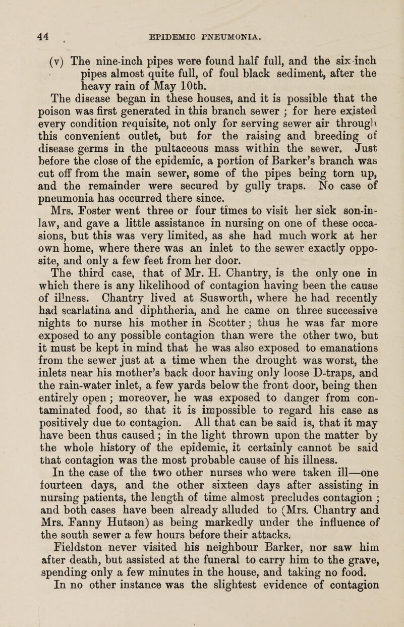 (v) The nine-inch pipes were found half full, and the six-inch pipes almost quite full, of foul black sediment, after the heavy rain of May 10 th. The disease began in these houses, and it is possible that the poison was first generated in this branch sewer ; for here existed every condition requisite, not only for serving sewer air through this convenient outlet, but for the raising and breeding of disease germs in the pultaceous mass within the sewer. Just before the close of the epidemic, a portion of Barker’s branch was cut off from the main sewer, some of the pipes being torn up, and the remainder were secured by gully traps. No case of pneumonia has occurred there since. Mrs. Foster went three or four times to visit her sick son-in- law, and gave a little assistance in nursing on one of these occa¬ sions, but this was very limited, as she had much work at her own home, where there was an inlet to the sewer exactly oppo¬ site, and only a few feet from her door. The third case, that of Mr. EL Chantry, is the only one in which there is any likelihood of contagion having been the cause of illness. Chantry lived at Susworth, where he had recently had scarlatina and diphtheria, and he came on three successive nights to nurse his mother in Scotter; thus he was far more exposed to any possible contagion than were the other two, but it must be kept in mind that he was also exposed to emanations from the sewer just at a time when the drought was worst, the inlets near his mother’s back door having only loose D-traps, and the rain-water inlet, a few yards below the front door, being then entirely open; moreover, he was exposed to danger from con¬ taminated food, so that it is impossible to regard his case as positively due to contagion. All that can be said is, that it may have been thus caused; in the light thrown upon the matter by the whole history of the epidemic, it certainly cannot be said that contagion was the most probable cause of his illness. In the case of the two other nurses who were taken ill—one fourteen days, and the other sixteen days after assisting in nursing patients, the length of time almost precludes contagion ; and both cases have been already alluded to (Mrs. Chantry and Mrs. Fanny Hutson) as being markedly under the influence of the south sewer a few hours before their attacks. Fieldston never visited his neighbour Barker, nor saw him after death, but assisted at the funeral to carry him to the grave, spending only a few minutes in the house, and taking no food. In no other instance was the slightest evidence of contagion